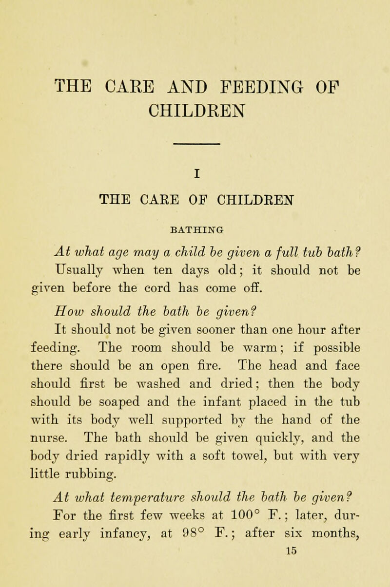 THE CARE AND FEEDING OF CHILDREN i THE CAEE OF CHILDEEN BATHING At what age may a child be given a full tub bath? Usually when ten days old; it should not be given before the cord has come off. Hoiv should the bath be given? It should not be given sooner than one hour after feeding. The room should be warm; if possible there should be an open fire. The head and face should first be washed and dried; then the body should be soaped and the infant placed in the tub with its body well supported by the hand of the nurse. The bath should be given quickly, and the body dried rapidly with a soft towel, but with very little rubbing. At what temperature should the bath be given? For the first few weeks at 100° F.; later, dur- ing early infancy, at 98° F.; after six months,