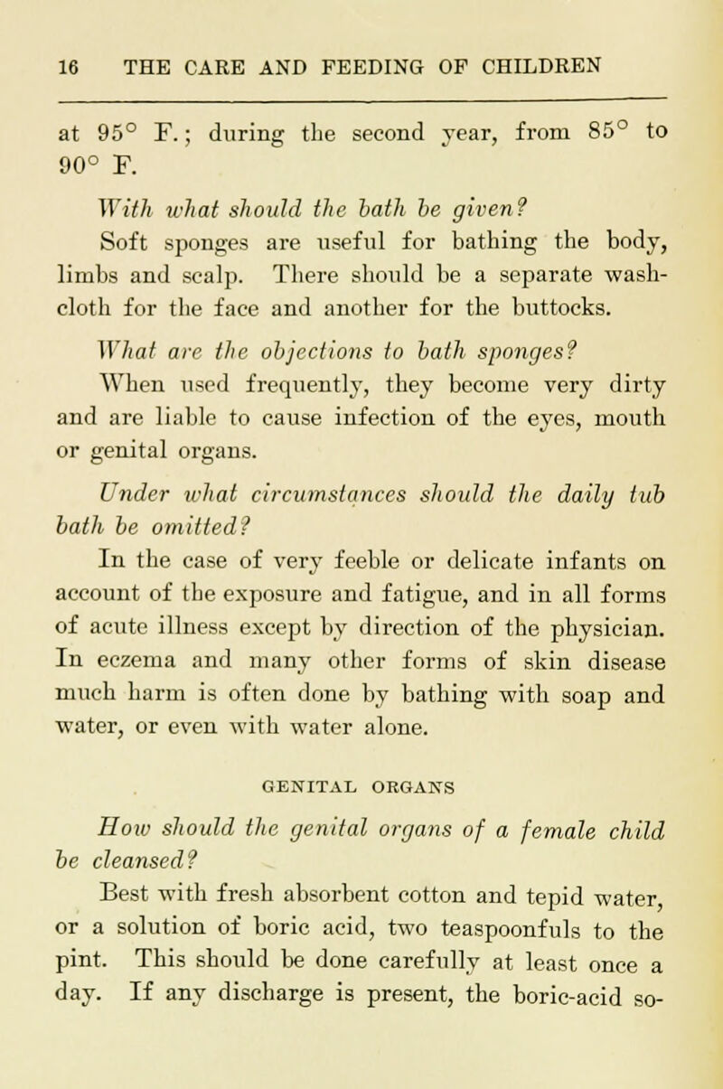 at 95° F.; during the second year, from 85° to 90° F. With what should the bath be given? Soft sponges are useful for bathing the body, limbs and scalp. There should be a separate wash- cloth for the face and another for the buttocks. What are the objections to bath sponges? When used frequently, they become very dirty and are liable to cause infection of the eyes, mouth or genital organs. Under what circumstances should the daily tub bath be omitted? In the case of very feeble or delicate infants on account of the exposure and fatigue, and in all forms of acute illness except by direction of the physician. In eczema and many other forms of skin disease much harm is often done by bathing with soap and water, or even with water alone. GENITAL ORGANS How should the genital organs of a female child be cleansed? Best with fresh absorbent cotton and tepid water or a solution of boric acid, two teaspoonfuls to the pint. This should be done carefully at least once a day. If any discharge is present, the boric-acid so-