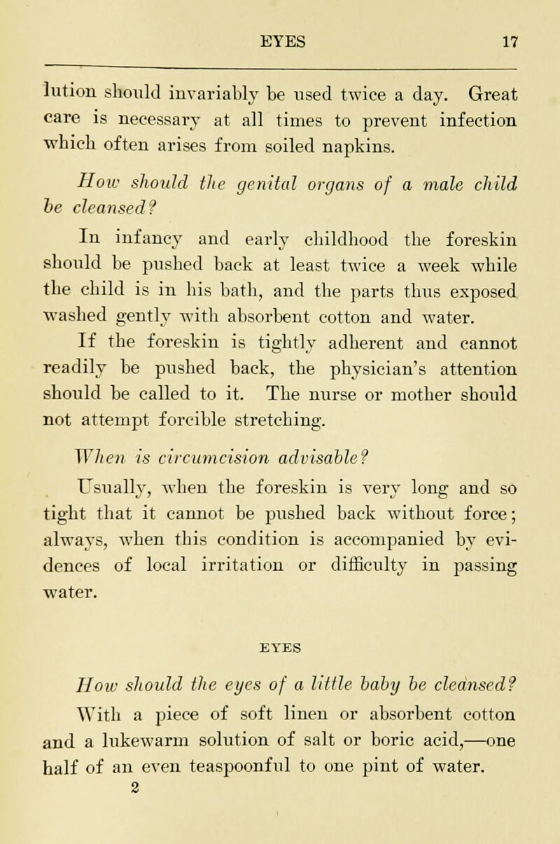 lution should invariably be used twice a day. Great care is necessary at all times to prevent infection which often arises from soiled napkins. How should the genital organs of a male child be cleansed? In infancy and early childhood the foreskin should be pushed back at least twice a week while the child is in his bath, and the parts thus exposed washed gently with absorbent cotton and water. If the foreskin is tightly adherent and cannot readily be pushed back, the physician's attention should be called to it. The nurse or mother should not attempt forcible stretching. When is circumcision advisable? Usually, when the foreskin is very long and so tight that it cannot be pushed back without force; always, when this condition is accompanied by evi- dences of local irritation or difficulty in passing water. EYES How should the eyes of a little baby be cleansed? With a piece of soft linen or absorbent cotton and a lukewarm solution of salt or boric acid,—one half of an even teaspoonful to one pint of water.