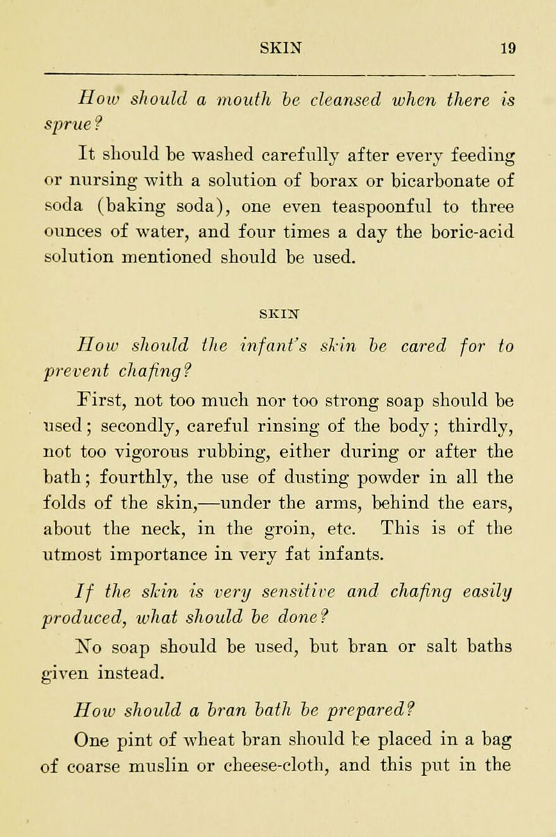 How should a mouth be cleansed when there is sprue? It should be washed carefully after every feeding or nursing with a solution of borax or bicarbonate of soda (baking soda), one even teaspoonful to three ounces of water, and four times a day the boric-acid solution mentioned should be used. SKIN How should the infant's shin be cared for to prevent chafing? First, not too much nor too strong soap should be used; secondly, careful rinsing of the body; thirdly, not too vigorous rubbing, either during or after the bath; fourthly, the use of dusting powder in all the folds of the skin,—under the arms, behind the ears, about the neck, in the groin, etc. This is of the utmost importance in very fat infants. If the shin is very sensitive and chafing easily produced, what should be done? No soap should be used, but bran or salt baths given instead. How should a bran bath be prepared? One pint of wheat bran should te placed in a bag of coarse muslin or cheese-cloth, and this put in the