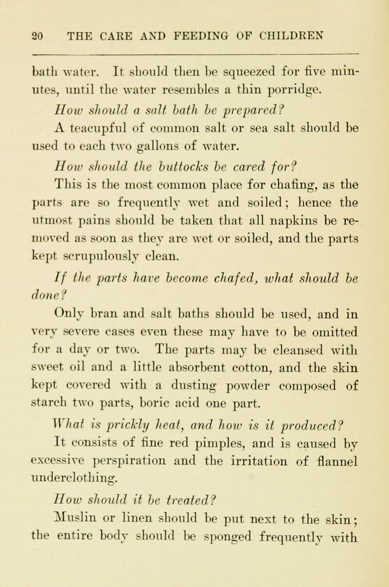 bath water. It should then be squeezed for five min- utes, until the water resembles a thin porridge. How should a salt bath be prepared? A teacupful of common salt or sea salt should be used to each two gallons of water. How should the buttocks be cared for? This is the most common place for chafing, as the parts are so frequently wet and soiled; hence the utmost pains should be taken that all napkins be re- moved as soon as they are wet or soiled, and the parts kept scrupulously clean. If the parts have become chafed, what should be done? Only bran and salt baths should be used, and in very severe cases even these may have to be omitted for a day or two. The parts may be cleansed with sweet oil and a little absorbent cotton, and the skin kept covered with a dusting powder composed of starch two parts, boric acid one part. What is prickly heat, and Jioip is it produced? It consists of fine red pimples, and is caused by excessive perspiration and the irritation of flannel nnderclothing. How should it be treated? Muslin or linen should be put next to the skin; the entire body should be sponged frequently with