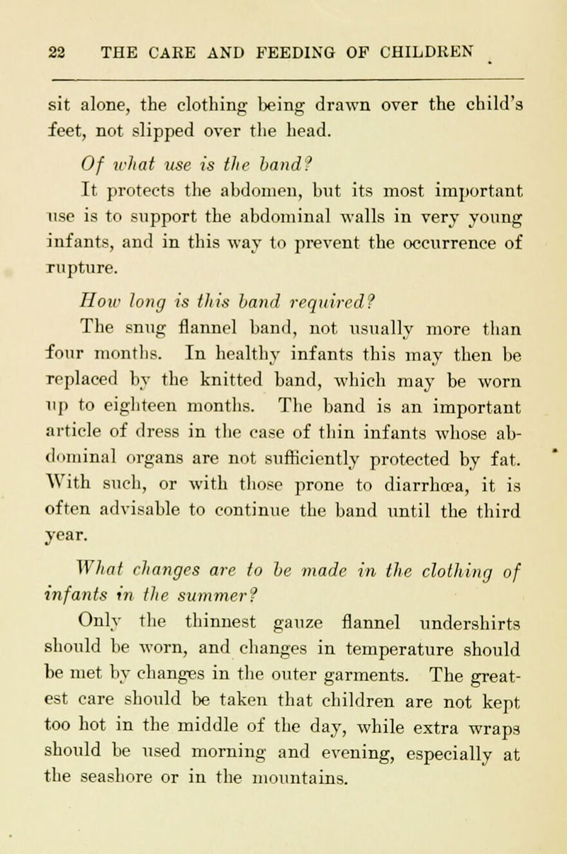 sit alone, the clothing being drawn over the child's feet, not slipped over the head. Of what use is the band? It protects the abdomen, but its most important use is to support the abdominal walls in very young infants, and in this way to prevent the occurrence of rupture. How long is this band required? The snug flannel band, not usually more than four months. In healthy infants this may then be replaced by the knitted band, which may be worn up to eighteen months. The band is an important article of dress in the case of thin infants whose ab- dominal organs are not sufficiently protected by fat. With such, or with those prone to diarrhoea, it is often advisable to continue the band until the third year. What changes are to be made in the clothing of infants in the summer? Only the thinnest gauze flannel undershirts should be worn, and changes in temperature should be met by changes in the outer garments. The great- est care should be taken that children are not kept too hot in the middle of the day, while extra wraps should be used morning and evening, especially at the seashore or in the mountains.
