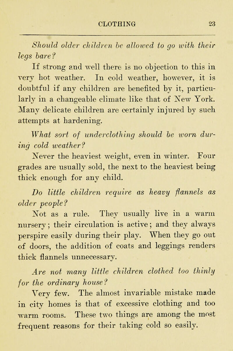 Should older children be allowed to go with their legs bare? If strong and well there is no objection to this in very hot weather. In cold weather, however, it is doubtful if any children are benefited by it, particu- larly in a changeable climate like that of New York. Many delicate children are certainly injured by such attempts at hardening. What sort of underclothing should be worn dur- ing cold weather? Never the heaviest weight, even in winter. Four grades are usually sold, the next to the heaviest being thick enough for any child. Do little children require as heavy flannels as older people? Not as a rule. They usually live in a warm nursery; their circulation is active; and they always perspire easily during their play. When they go out of doors, the addition of coats and leggings renders thick flannels unnecessary. Are not many little children clothed too thinly for the ordinary house? Very few. The almost invariable mistake made in city homes is that of excessive clothing and too warm rooms. These two things are among the most frequent reasons for their taking cold so easily.