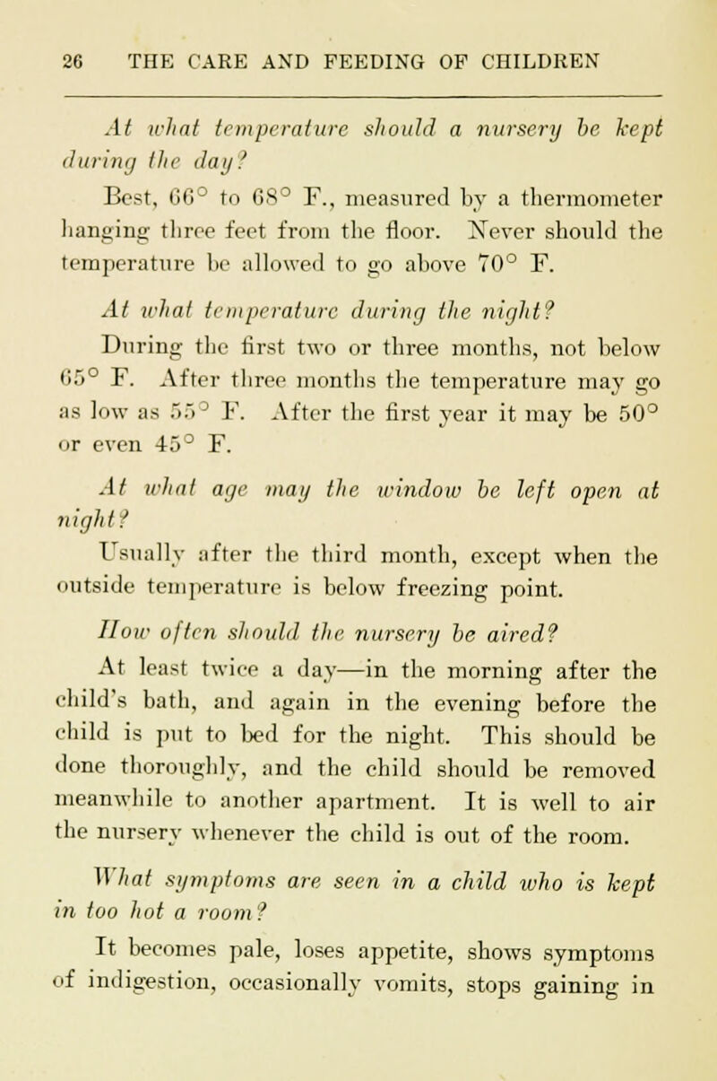 At what temperature should a nursery be kept during the day? Best, (30° to 68° F., measured by a thermometer hanging three feet from the floor. Never should the temperature be allowed to go above 70° F. At what temperature during the night? During the first two or three months, not below G5° F. After three months the temperature may go as low as .>.. ~J F. After the first year it may be 50° or even 45° F. At what age may the window be left open at night.' Usually after the third month, except when the outside temperature is below freezing point. How often should the nursery be aired? At least twice a day—in the morning after the child's bath, and again in the evening before the child is put to bed for the night. This should be done thoroughly, and the child should be removed meanwhile to another apartment. It is well to air the nursery whenever the child is out of the room. What symptoms are seen in a child ivho is kept in too hot a room ? It becomes pale, loses appetite, shows symptoms of indigestion, occasionally vomits, stops gaining in