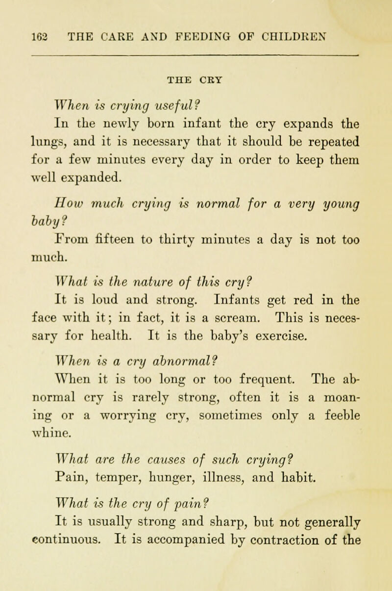 THE CRY When is crying useful? In the newly born infant the cry expands the lungs, and it is necessary that it should be repeated for a few minutes every day in order to keep them well expanded. How much crying is normal for a very young baby? From fifteen to thirty minutes a day is not too much. What is the nature of this cry? It is loud and strong. Infants get red in the face with it; in fact, it is a scream. This is neces- sary for health. It is the baby's exercise. When is a cry abnormal? When it is too long or too frequent. The ab- normal cry is rarely strong, often it is a moan- ing or a worrying cry, sometimes only a feeble whine. What are the causes of such crying? Pain, temper, hunger, illness, and habit. What is the cry of pain? It is usually strong and sharp, but not generally continuous. It is accompanied by contraction of the