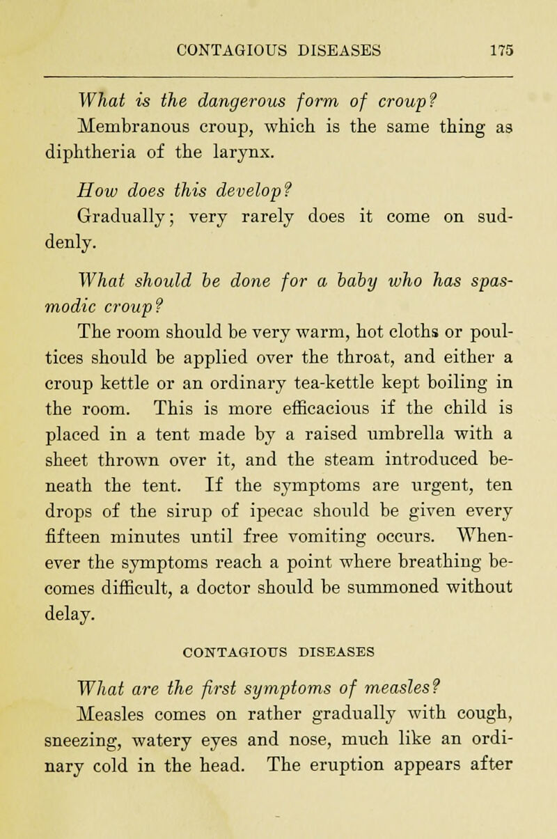 What is the dangerous form of croup? Membranous croup, which is the same thing as diphtheria of the larynx. How does this develop? Gradually; very rarely does it come on sud- denly. What should be done for a baby who has spas- modic croup? The room should be very warm, hot cloths or poul- tices should be applied over the throat, and either a croup kettle or an ordinary tea-kettle kept boiling in the room. This is more efficacious if the child is placed in a tent made by a raised umbrella with a sheet thrown over it, and the steam introduced be- neath the tent. If the symptoms are urgent, ten drops of the sirup of ipecac should be given every fifteen minutes until free vomiting occurs. When- ever the symptoms reach a point where breathing be- comes difficult, a doctor should be summoned without delay. CONTAGIOUS DISEASES What are the first symptoms of measles? Measles comes on rather gradually with cough, sneezing, watery eyes and nose, much like an ordi- nary cold in the head. The eruption appears after