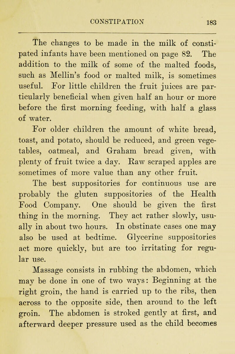 The changes to be made in the milk of consti- pated infants have been mentioned on page 82. The addition to the milk of some of the malted foods, such as Mellin's food or malted milk, is sometimes useful. For little children the fruit juices are par- ticularly beneficial when given half an hour or more before the first morning feeding, with half a glass of water. For older children the amount of white bread, toast, and potato, should be reduced, and green vege- tables, oatmeal, and Graham bread given, with plenty of fruit twice a day. Raw scraped apples are sometimes of more value than any other fruit. The best suppositories for continuous use are probably the gluten suppositories of the Health Food Company. One should be given the first thing in the morning. They act rather slowly, usu- ally in about two hours. In obstinate cases one may also be used at bedtime. Glycerine suppositories act more quickly, but are too irritating for regu- lar use. Massage consists in rubbing the abdomen, which may be done in one of two ways: Beginning at the right groin, the hand is carried up to the ribs, then across to the opposite side, then around to the left groin. The abdomen is stroked gently at first, and afterward deeper pressure used as the child becomes