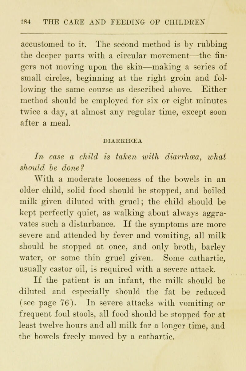 accustomed to it. The second method is by rubbing the deeper jiarts with a circular movement—the fin- gers not moving ujjon the skin—making a series of small circles, beginning at the right groin and fol- lowing the same course as described above. Either method should be employed for six or eight minutes twice a day, at almost any regular time, except soon after a meal. DIAEEHCEA In case a child is taken with diarrhoea, what should be done? With a moderate looseness of the bowels in an older child, solid food should be stopped, and boiled milk given diluted with gruel; the child should be kept perfectly quiet, as walking about always aggra- vates such a disturbance. If the symptoms are more severe and attended by fever and vomiting, all milk should be stopped at once, and only broth, barley water, or some thin gruel given. Some cathartic, usually castor oil, is required with a severe attack. If the patient is an infant, the milk should be diluted and especially should the fat be reduced (see page 76). In severe attacks with vomiting or frequent foul stools, all food should be stopped for at least twelve hours and all milk for a longer time, and the bowels freelv moved bv a cathartic.