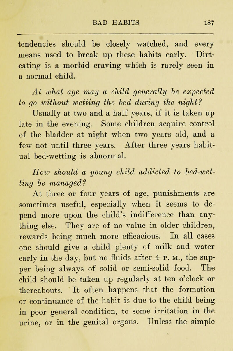 tendencies should be closely watched, and every means used to break up these habits early. Dirt- eating is a morbid craving which is rarely seen in a normal child. At what age may a child generally be expected to go without wetting the bed during the night? Usually at two and a half years, if it is taken tip late in the evening. Some children acquire control of the bladder at night when two years old, and a few not until three years. After three years habit- ual bed-wetting is abnormal. How should a young child addicted to bed-wet- ting be managed? At three or four years of age, punishments are sometimes useful, especially when it seems to de- pend more upon the child's indifference than any- thing else. They are of no value in older children, rewards being much more efficacious. In all cases one should give a child plenty of milk and water early in the day, but no fluids after 4 p. m., the sup- per being always of solid or semi-solid food. The child should be taken up regularly at ten o'clock or thereabouts. It often happens that the formation or continuance of the habit is due to the child being in poor general condition, to some irritation in the urine, or in the genital organs. Unless the simple