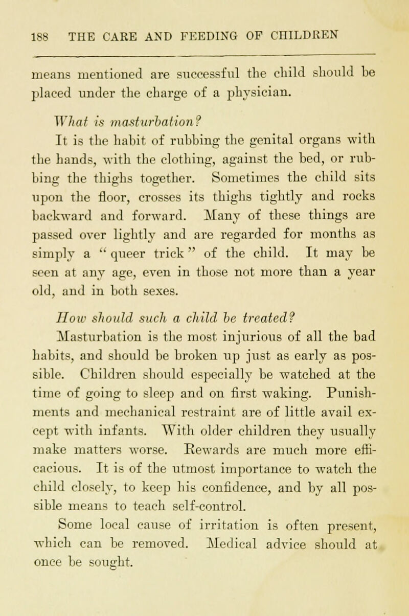 means mentioned are successful the child should he placed under the charge of a physician. ~\Yhat is masturbation? It is the habit of rubbing the genital organs with the hands, with the clothing, against the bed, or rub- bine; the thig-hs tog-ether. Sometimes the child sits upon the floor, crosses its thighs tightly and rocks backward and forward. Many of these things are passed over lightly and are regarded for months as simply a  queer trick  of the child. It may be seen at any age, even in those not more than a year old, and in both sexes. How should sucli a child be treated? Masturbation is the most injurious of all the bad habits, and should be broken up just as early as pos- sible. Children should especially be watched at the time of going to sleep and on first waking. Punish- ments and mechanical restraint are of little avail ex- cept with infants. With older children they usually make matters worse. Rewards are much more effi- cacious. It is of the utmost importance to watch the child closely, to keep his confidence, and by all pos- sible means to teach self-control. Some local cause of irritation is often present, which can be removed. Medical advice should at once be sought.