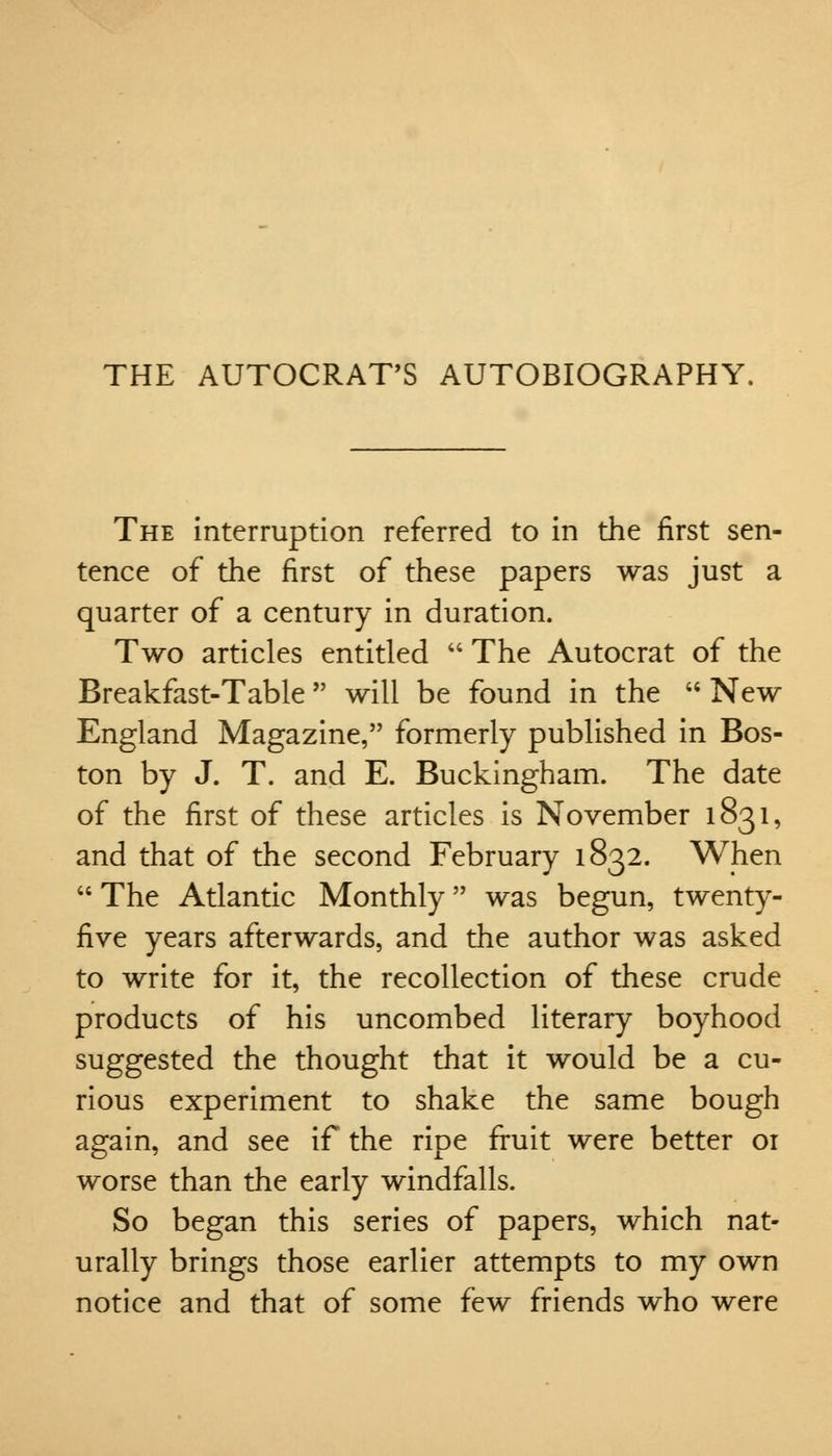 THE AUTOCRAT'S AUTOBIOGRAPHY. The interruption referred to in the first sen- tence of the first of these papers was just a quarter of a century in duration. Two articles entitled  The Autocrat of the Breakfast-Table will be found in the  New England Magazine, formerly published in Bos- ton by J. T. and E. Buckingham. The date of the first of these articles is November 1831, and that of the second February 1832. When The Atlantic Monthly was begun, twenty- five years afterwards, and the author was asked to write for it, the recollection of these crude products of his uncombed literary boyhood suggested the thought that it would be a cu- rious experiment to shake the same bough again, and see if the ripe fruit were better or worse than the early windfalls. So began this series of papers, which nat- urally brings those earlier attempts to my own notice and that of some few friends who were