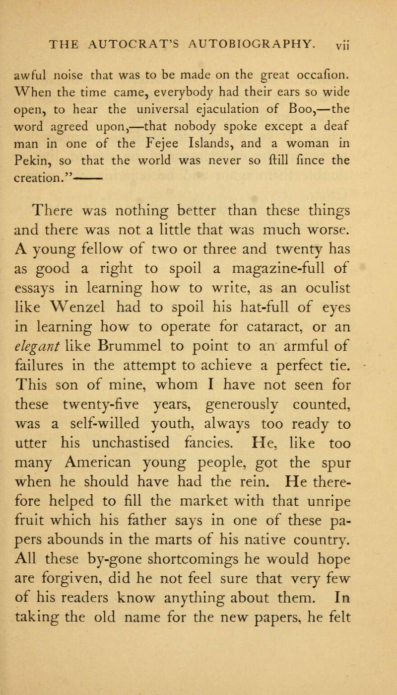 awful noise that was to be made on the great occafion. When the time came, everybody had their ears so wide open, to hear the universal ejaculation of Boo,—the word agreed upon,—that nobody spoke except a deaf man in one of the Fejee Islands, and a woman in Pekin, so that the world was never so ftill fince the creation. There was nothing better than these things and there was not a little that was much worse. A young fellow of two or three and twenty has as good a right to spoil a magazine-full of essays in learning how to write, as an oculist like Wenzel had to spoil his hat-full of eyes in learning how to operate for cataract, or an elegant like Brummel to point to an armful of failures in the attempt to achieve a perfect tie. This son of mine, whom I have not seen for these twenty-five years, generously counted, was a self-willed youth, always too ready to utter his unchastised fancies. He, like too many American young people, got the spur when he should have had the rein. He there- fore helped to fill the market with that unripe fruit which his father says in one of these pa- pers abounds in the marts of his native country. All these by-gone shortcomings he would hope are forgiven, did he not feel sure that very few of his readers know anything about them. In taking the old name for the new papers, he felt