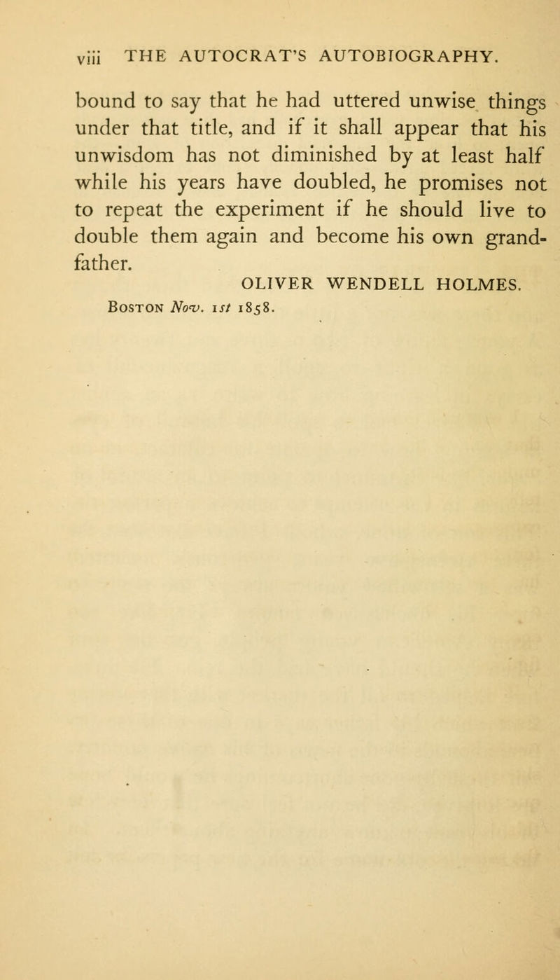 bound to say that he had uttered unwise things under that title, and if it shall appear that his unwisdom has not diminished by at least half while his years have doubled, he promises not to repeat the experiment if he should live to double them again and become his own grand- father. OLIVER WENDELL HOLMES. Boston Nov. ist 1858.