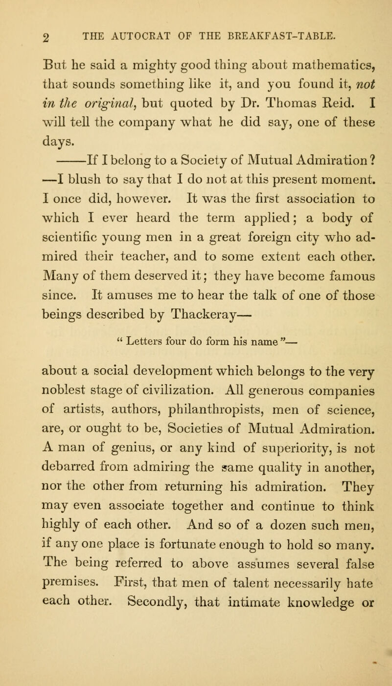 But he said a mighty good thing about mathematics, that sounds something like it, and you found it, not in the original, but quoted by Dr. Thomas Reid. I will tell the company what he did say, one of these days. If I belong to a Society of Mutual Admiration ? —I blush to say that I do not at this present moment. I once did, however. It was the first association to which I ever heard the term applied; a body of scientific young men in a great foreign city who ad- mired their teacher, and to some extent each other. Many of them deserved it; they have become famous since. It amuses me to hear the talk of one of those beings described by Thackeray—  Letters four do form his name — about a social development which belongs to the very noblest stage of civilization. All generous companies of artists, authors, philanthropists, men of science, are, or ought to be, Societies of Mutual Admiration. A man of genius, or any kind of superiority, is not debarred from admiring the same quality in another, nor the other from returning his admiration. They may even associate together and continue to think highly of each other. And so of a dozen such men, if any one place is fortunate enough to hold so many. The being referred to above assumes several false premises. First, that men of talent necessarily hate each other. Secondly, that intimate knowledge or