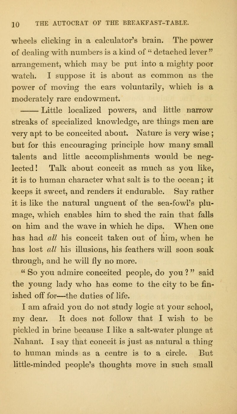 wheels clicking in a calculator's brain. The power of dealing with numbers is a kind of  detached lever  arrangement, which may be put into a mighty poor watch. I suppose it is about as common as the power of moving the ears voluntarily, which is a moderately rare endowment. Little localized powers, and little narrow streaks of specialized knowledge, are things men are very apt to be conceited about. Nature is very wise ; but for this encouraging principle how many small talents and little accomplishments would be neg- lected! Talk about conceit as much as you like, it is to human character what salt is to the ocean; it keeps it sweet, and renders it endurable. Say rather it is like the natural unguent of the sea-fowl's plu- mage, which enables him to shed the rain that falls on him and the wave in which he dips. When one has had all his conceit taken out of him, when he has lost all his illusions, his feathers will soon soak through, and he will fly no more.  So you admire conceited people, do you ?  said the young lady who has come to the city to be fin- ished off for—the duties of life. I am afraid you do not study logic at your school, my dear. It does not follow that I wish to be pickled in brine because I like a salt-water plunge at Nahant. I say that conceit is just as natural a thing to human minds as a centre is to a circle. But little-minded people's thoughts move in such small