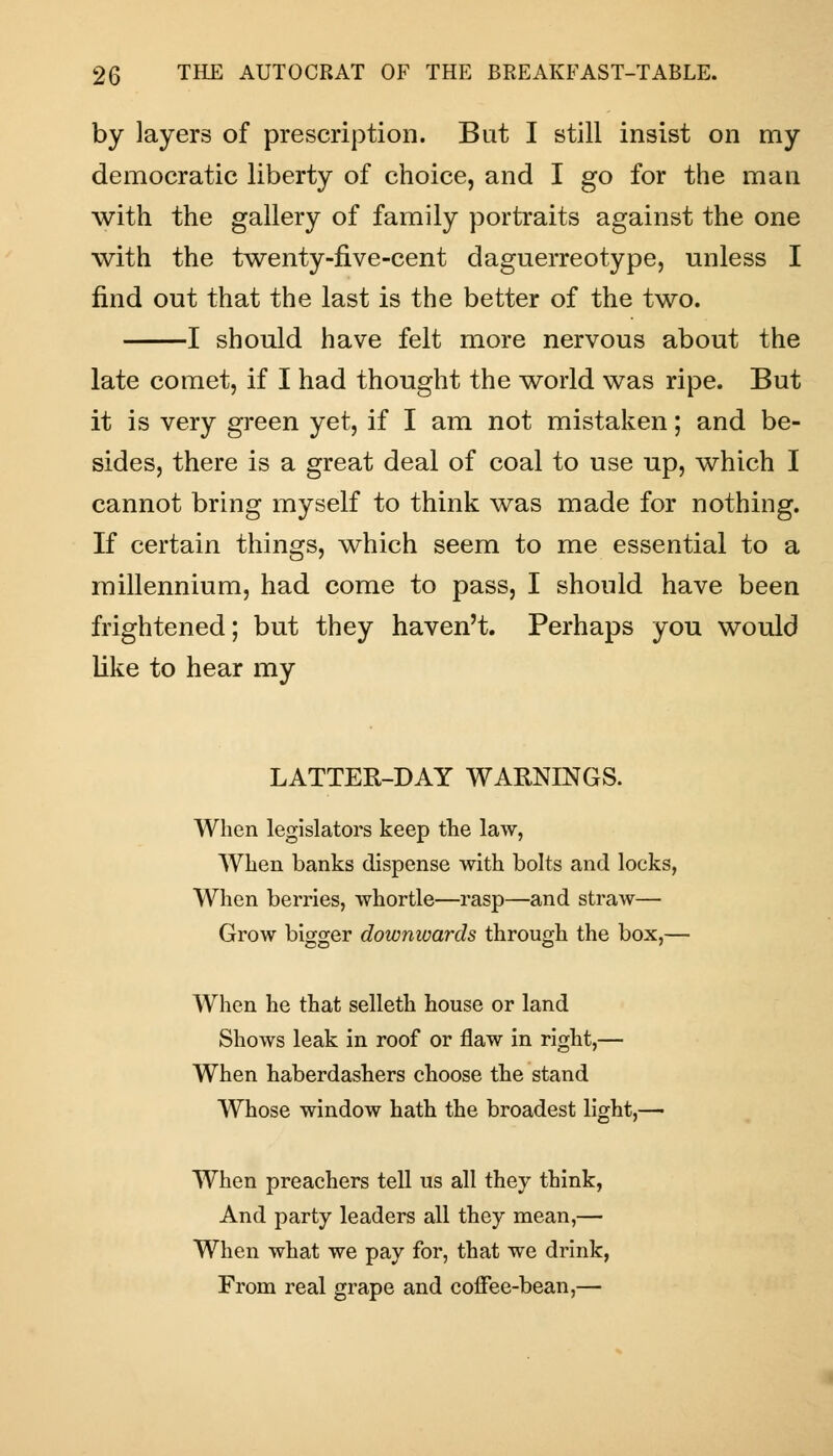 by layers of prescription. But I still insist on my democratic liberty of choice, and I go for the man with the gallery of family portraits against the one with the twenty-five-cent daguerreotype, unless I find out that the last is the better of the two. 1 should have felt more nervous about the late comet, if I had thought the world was ripe. But it is very green yet, if I am not mistaken; and be- sides, there is a great deal of coal to use up, which I cannot bring myself to think was made for nothing. If certain things, which seem to me essential to a millennium, had come to pass, I should have been frightened; but they haven't. Perhaps you would like to hear my LATTER-DAY WARNINGS. When legislators keep the law, When banks dispense with bolts and locks, When berries, whortle—rasp—and straw— Grow bigger downwards through the box,— When he that selleth house or land Shows leak in roof or flaw in right,— When haberdashers choose the stand Whose window hath the broadest light,— When preachers tell us all they think, And party leaders all they mean,— When what we pay for, that we drink, From real grape and coffee-bean,—