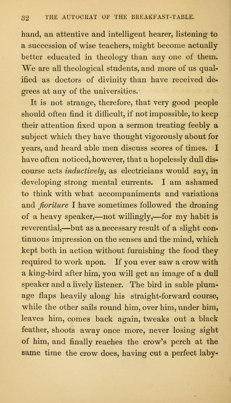hand, an attentive and intelligent hearer, listening to a succession of wise teachers, might become actually better educated in theology than any one of them. We are all theological students, and more of us qual- ified as doctors of divinity than have received de- grees at any of the universities. It is not strange, therefore, that very good people should often find it difficult, if not impossible, to keep their attention fixed upon a sermon treating feebly a subject which they have thought vigorously about for years, and heard able men discuss scores of times. I have often noticed, however, that a hopelessly dull dis- course acts inductively, as electricians would say, in developing strong mental currents. I am ashamed to think with what accompaniments and variations and fioriture I have sometimes followed the droning of a heavy speaker,—not willingly,—for my habit is reverential,—but as a necessary result of a slight con- tinuous impression on the senses and the mind, which kept both in action without furnishing the food they required to work upon. If you ever saw a crow with a king-bird after him, you will get an image of a dull speaker and a lively listener. The bird in sable plum- age flaps heavily along his straight-forward course, while the other sails round him, over him, under him, leaves him, comes back again, tweaks out a black feather, shoots away once more, never losing sight of him, and finally reaches the crow's perch at the same time the crow does, having cut a perfect laby-