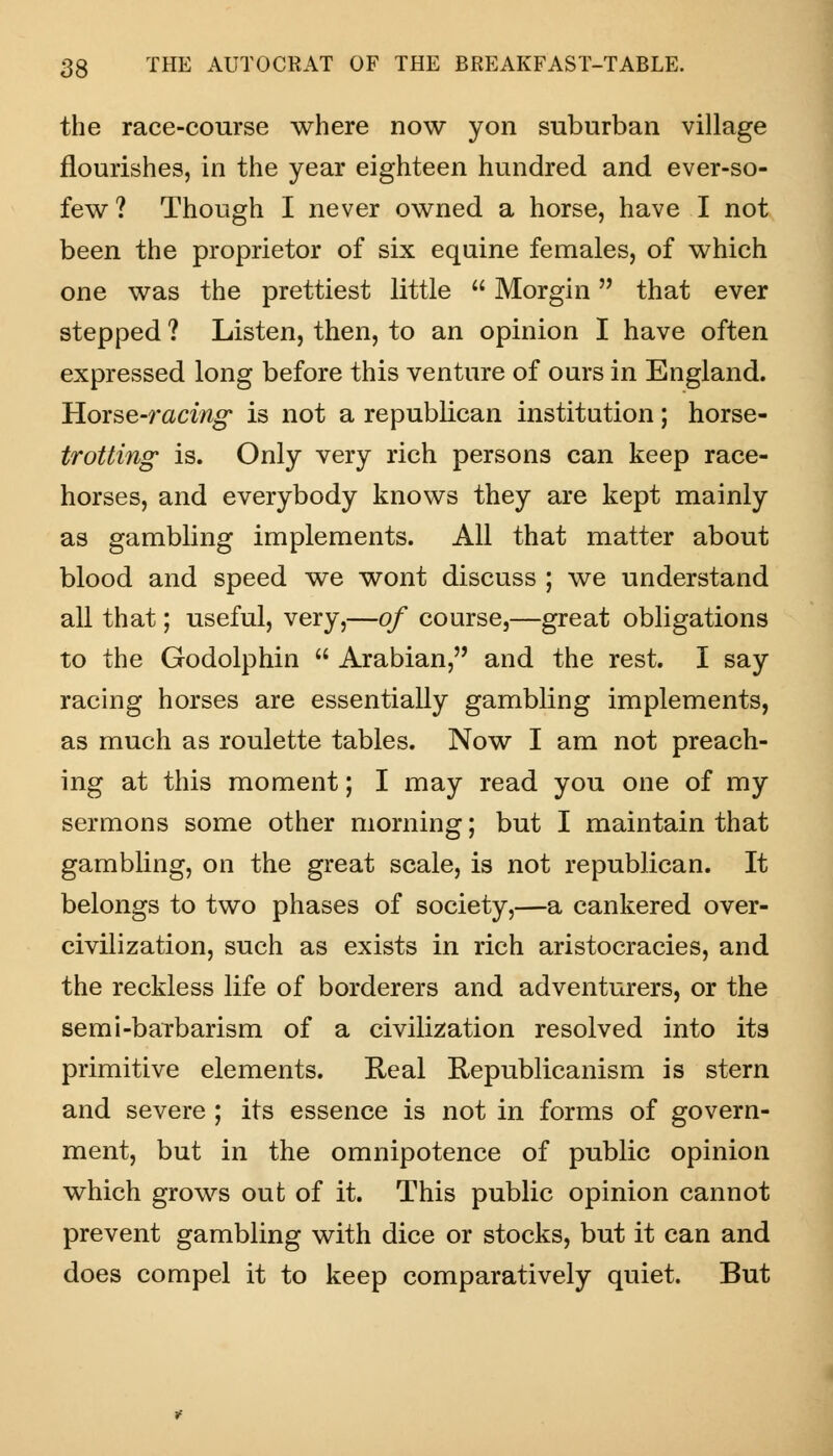 the race-course where now yon suburban village nourishes, in the year eighteen hundred and ever-so- few ? Though I never owned a horse, have I not been the proprietor of six equine females, of which one was the prettiest little  Morgin that ever stepped ? Listen, then, to an opinion I have often expressed long before this venture of ours in England. Hovse-racing' is not a republican institution; horse- trotting- is. Only very rich persons can keep race- horses, and everybody knows they are kept mainly as gambling implements. All that matter about blood and speed we wont discuss ; we understand all that; useful, very,—of course,—great obligations to the Godolphin  Arabian, and the rest. I say racing horses are essentially gambling implements, as much as roulette tables. Now I am not preach- ing at this moment; I may read you one of my sermons some other morning; but I maintain that gambling, on the great scale, is not republican. It belongs to two phases of society,—a cankered over- civilization, such as exists in rich aristocracies, and the reckless life of borderers and adventurers, or the semi-barbarism of a civilization resolved into its primitive elements. Real Republicanism is stern and severe ; its essence is not in forms of govern- ment, but in the omnipotence of public opinion which grows out of it. This public opinion cannot prevent gambling with dice or stocks, but it can and does compel it to keep comparatively quiet. But