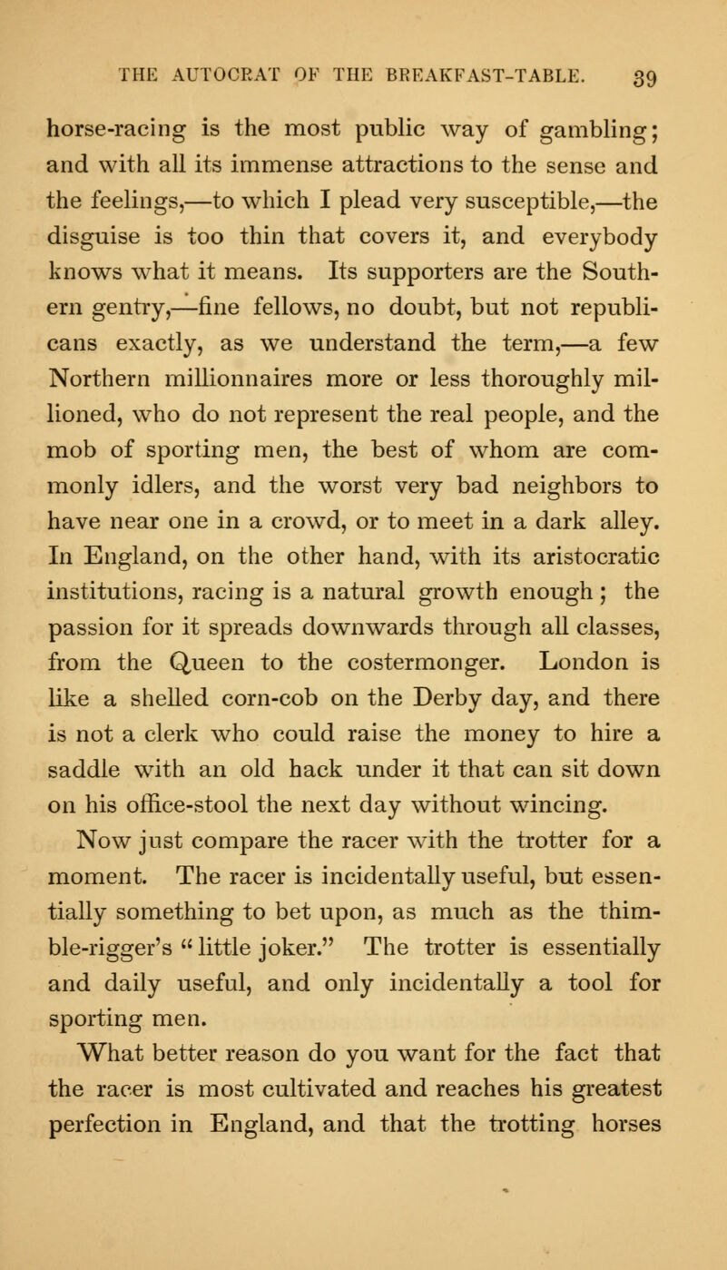 horse-racing is the most public way of gambling; and with all its immense attractions to the sense and the feelings,—to which I plead very susceptible,—the disguise is too thin that covers it, and everybody knows what it means. Its supporters are the South- ern gentry,—fine fellows, no doubt, but not republi- cans exactly, as we understand the term,—a few Northern millionnaires more or less thoroughly mil- lioned, who do not represent the real people, and the mob of sporting men, the best of whom are com- monly idlers, and the worst very bad neighbors to have near one in a crowd, or to meet in a dark alley. In England, on the other hand, with its aristocratic institutions, racing is a natural growth enough ; the passion for it spreads downwards through all classes, from the Queen to the costermonger. London is like a shelled corn-cob on the Derby day, and there is not a clerk who could raise the money to hire a saddle with an old hack under it that can sit down on his office-stool the next day without wincing. Now just compare the racer with the trotter for a moment. The racer is incidentally useful, but essen- tially something to bet upon, as much as the thim- ble-rigger's little joker. The trotter is essentially and daily useful, and only incidentally a tool for sporting men. What better reason do you want for the fact that the racer is most cultivated and reaches his greatest perfection in England, and that the trotting horses