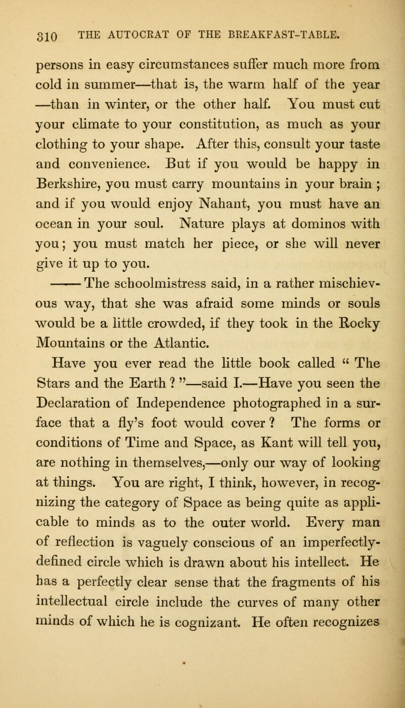 persons in easy circumstances suffer much more from cold in summer—that is, the warm half of the year —than in winter, or the other half. You must cut your climate to your constitution, as much as your clothing to your shape. After this, consult your taste and convenience. But if you would be happy in Berkshire, you must carry mountains in your brain ; and if you would enjoy Nahant, you must have an ocean in your soul. Nature plays at dominos with you; you must match her piece, or she will never give it up to you. The schoolmistress said, in a rather mischiev- ous way, that she was afraid some minds or souls would be a little crowded, if they took in the Rocky Mountains or the Atlantic. Have you ever read the little book called  The Stars and the Earth ? —said I.—Have you seen the Declaration of Independence photographed in a sur- face that a fly's foot would cover ? The forms or conditions of Time and Space, as Kant will tell you, are nothing in themselves,—only our way of looking at things. You are right, I think, however, in recog- nizing the category of Space as being quite as appli- cable to minds as to the outer world. Every man of reflection is vaguely conscious of an imperfectly- defined circle which is drawn about his intellect. He has a perfectly clear sense that the fragments of his intellectual circle include the curves of many other minds of which he is cognizant. He often recognizes