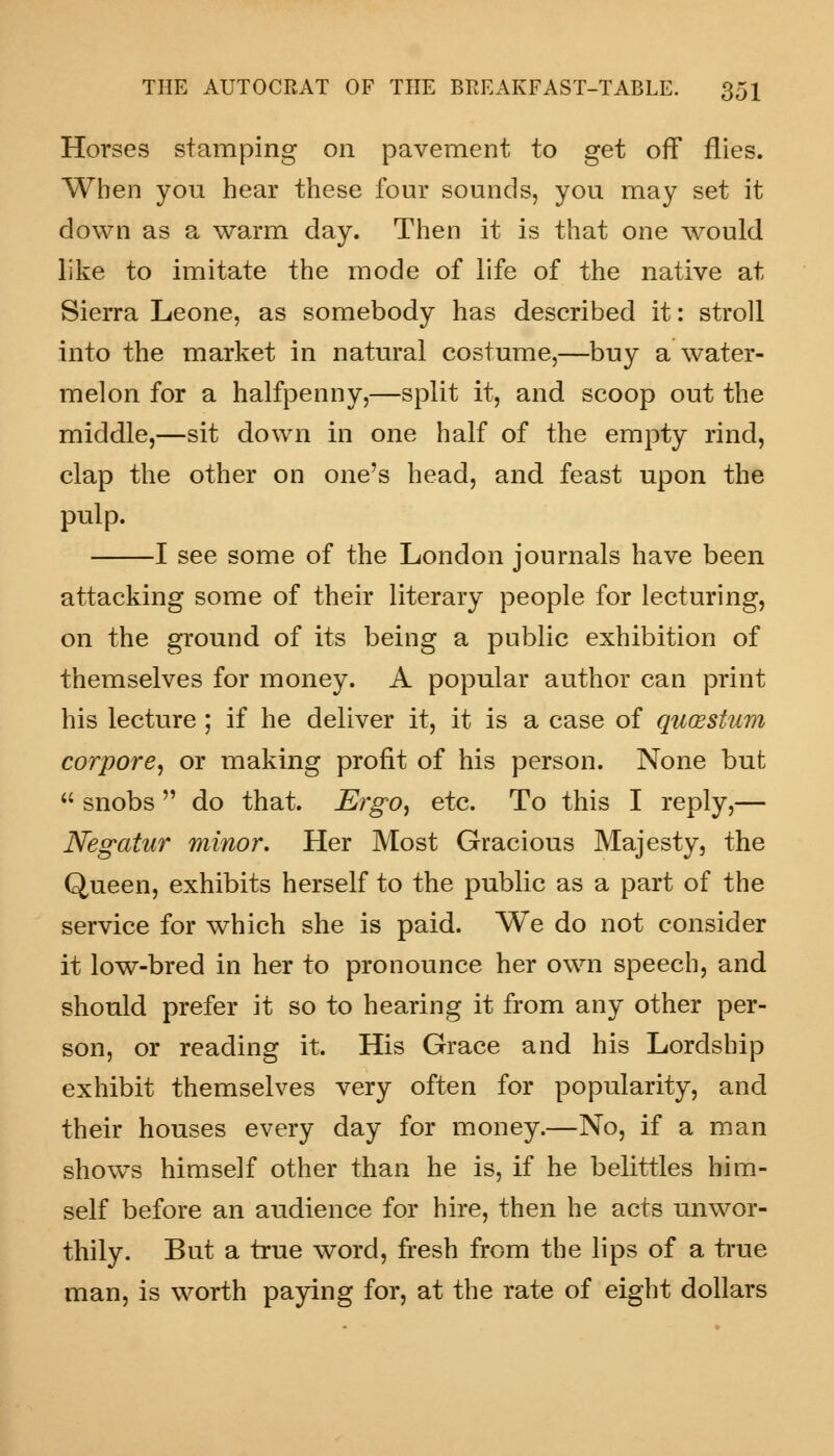 Horses stamping on pavement to get off flies. When you hear these four sounds, you may set it clown as a warm day. Then it is that one would like to imitate the mode of life of the native at Sierra Leone, as somebody has described it: stroll into the market in natural costume,—buy a water- melon for a halfpenny,—split it, and scoop out the middle,—sit down in one half of the empty rind, clap the other on one's head, and feast upon the pulp. 1 see some of the London journals have been attacking some of their literary people for lecturing, on the ground of its being a public exhibition of themselves for money. A popular author can print his lecture ; if he deliver it, it is a case of quossium corpore, or making profit of his person. None but  snobs  do that. Ergo, etc. To this I reply,— Negatur minor. Her Most Gracious Majesty, the Queen, exhibits herself to the public as a part of the service for which she is paid. We do not consider it low-bred in her to pronounce her own speech, and should prefer it so to hearing it from any other per- son, or reading it. His Grace and his Lordship exhibit themselves very often for popularity, and their houses every day for money.—No, if a man shows himself other than he is, if he belittles him- self before an audience for hire, then he acts unwor- thily. But a true word, fresh from the lips of a true man, is worth paying for, at the rate of eight dollars