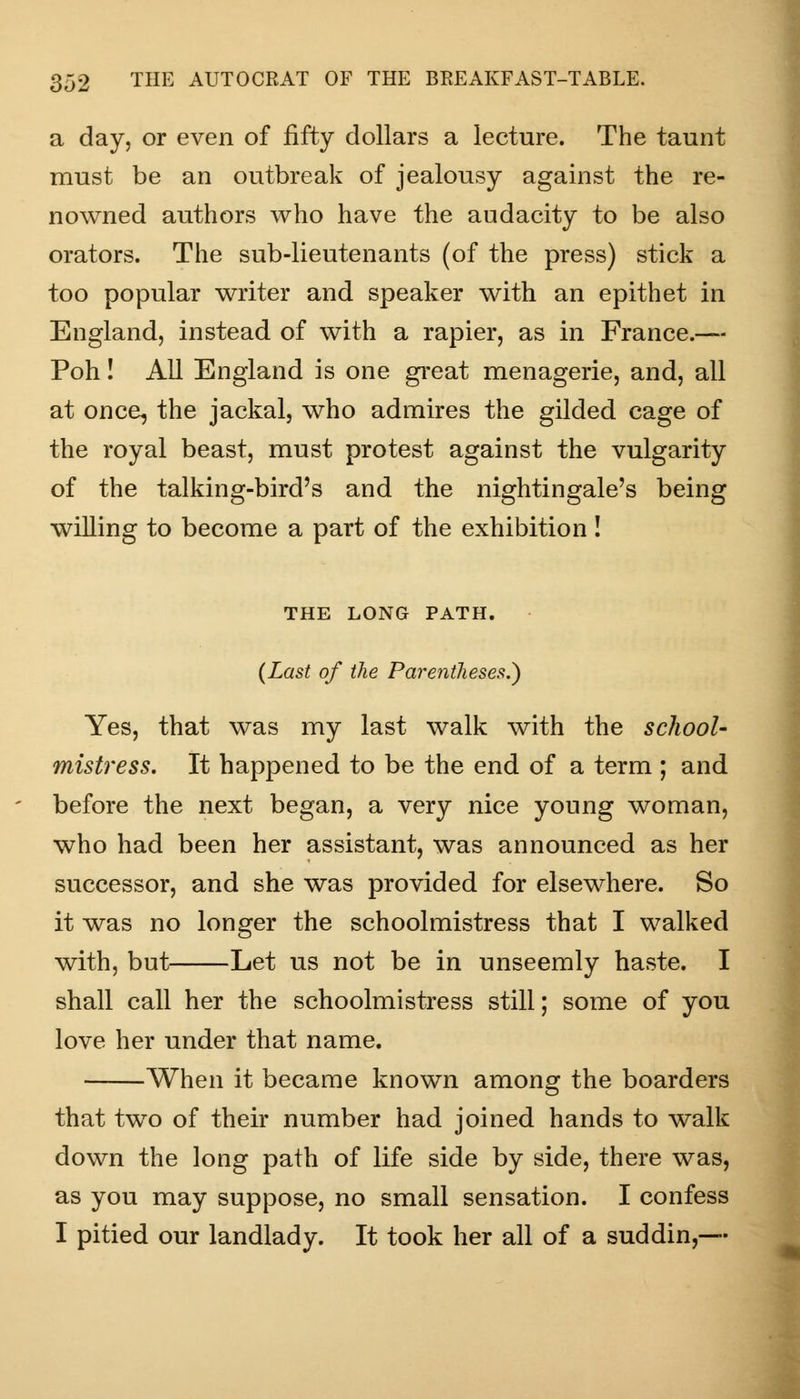 a day, or even of fifty dollars a lecture. The taunt must be an outbreak of jealousy against the re- nowned authors who have the audacity to be also orators. The sub-lieutenants (of the press) stick a too popular writer and speaker with an epithet in England, instead of with a rapier, as in France.— Poh! All England is one great menagerie, and, all at once, the jackal, who admires the gilded cage of the royal beast, must protest against the vulgarity of the talking-bird's and the nightingale's being willing to become a part of the exhibition! THE LONG PATH. (Last of the Parentheses.') Yes, that was my last walk with the school- mistress. It happened to be the end of a term ; and before the next began, a very nice young woman, who had been her assistant, was announced as her successor, and she was provided for elsewhere. So it was no longer the schoolmistress that I walked with, but Let us not be in unseemly haste. I shall call her the schoolmistress still; some of you love her under that name. When it became known among the boarders that two of their number had joined hands to walk down the long path of life side by side, there was, as you may suppose, no small sensation. I confess I pitied our landlady. It took her all of a suddin,—