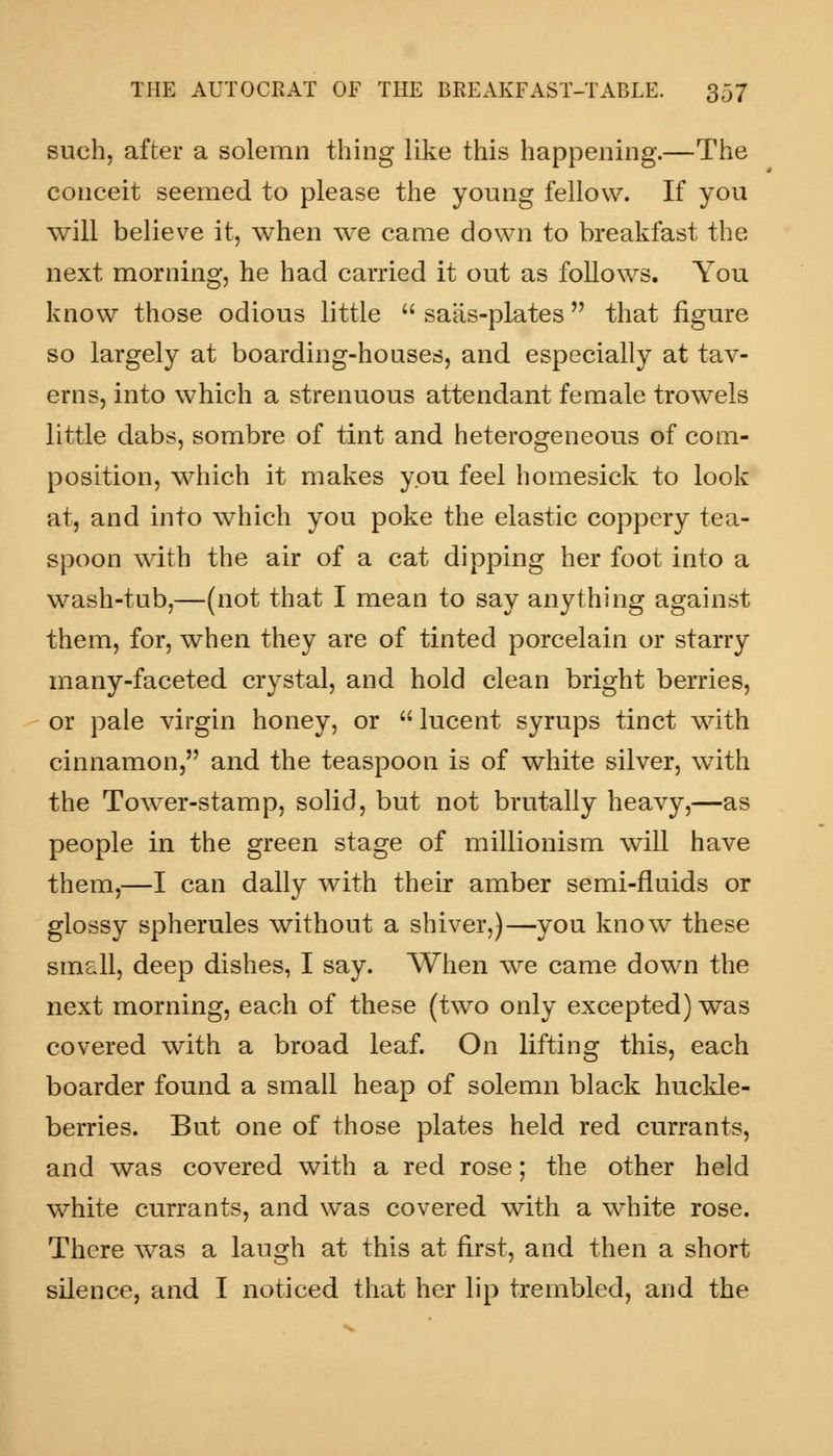 such, after a solemn thing like this happening.—The conceit seemed to please the young fellow. If you will believe it, when we came down to breakfast the next morning, he had carried it out as follows. You know those odious little  saiis-plates that figure so largely at boarding-houses, and especially at tav- erns, into which a strenuous attendant female trowels little dabs, sombre of tint and heterogeneous of com- position, which it makes you feel homesick to look at, and into which you poke the elastic coppery tea- spoon with the air of a cat dipping her foot into a wash-tub,—(not that I mean to say anything against them, for, when they are of tinted porcelain or starry many-faceted crystal, and hold clean bright berries, or pale virgin honey, or lucent syrups tinct with cinnamon, and the teaspoon is of white silver, with the Tower-stamp, solid, but not brutally heavy,—as people in the green stage of millionism will have them,—I can dally with their amber semi-fluids or glossy spherules without a shiver,)—you know these small, deep dishes, I say. When we came down the next morning, each of these (two only excepted) was covered with a broad leaf. On lifting this, each boarder found a small heap of solemn black huckle- berries. But one of those plates held red currants, and was covered with a red rose; the other held white currants, and was covered with a white rose. There was a laugh at this at first, and then a short silence, and I noticed that her lip trembled, and the