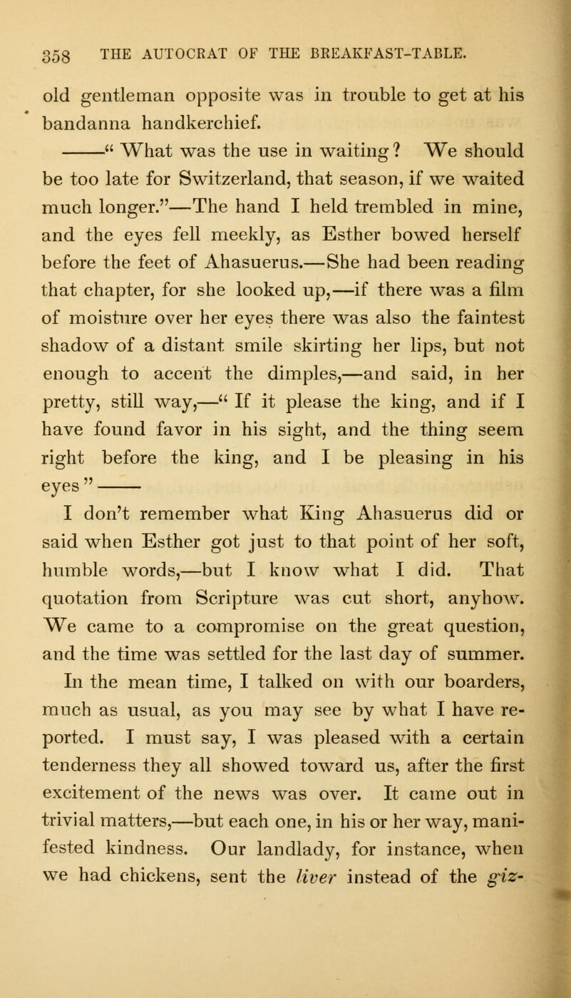 old gentleman opposite was in trouble to get at his bandanna handkerchief. What was the use in waiting ? We should be too late for Switzerland, that season, if we waited much longer.—The hand I held trembled in mine, and the eyes fell meekly, as Esther bowed herself before the feet of Ahasuerus.—She had been reading that chapter, for she looked up,—if there was a film of moisture over her eyes there was also the faintest shadow of a distant smile skirting her lips, but not enough to accent the dimples,—and said, in her pretty, still way,— If it please the king, and if I have found favor in his sight, and the thing seem right before the king, and I be pleasing in his eyes I don't remember what King Ahasuerus did or said when Esther got just to that point of her soft, humble words,—but I know what I did. That quotation from Scripture was cut short, anyhow. We came to a compromise on the great question, and the time was settled for the last day of summer. In the mean time, I tallied on with our boarders, much as usual, as you may see by what I have re- ported. I must say, I was pleased with a certain tenderness they all showed toward us, after the first excitement of the news was over. It came out in trivial matters,—but each one, in his or her way, mani- fested kindness. Our landlady, for instance, when we had chickens, sent the liver instead of the giz-