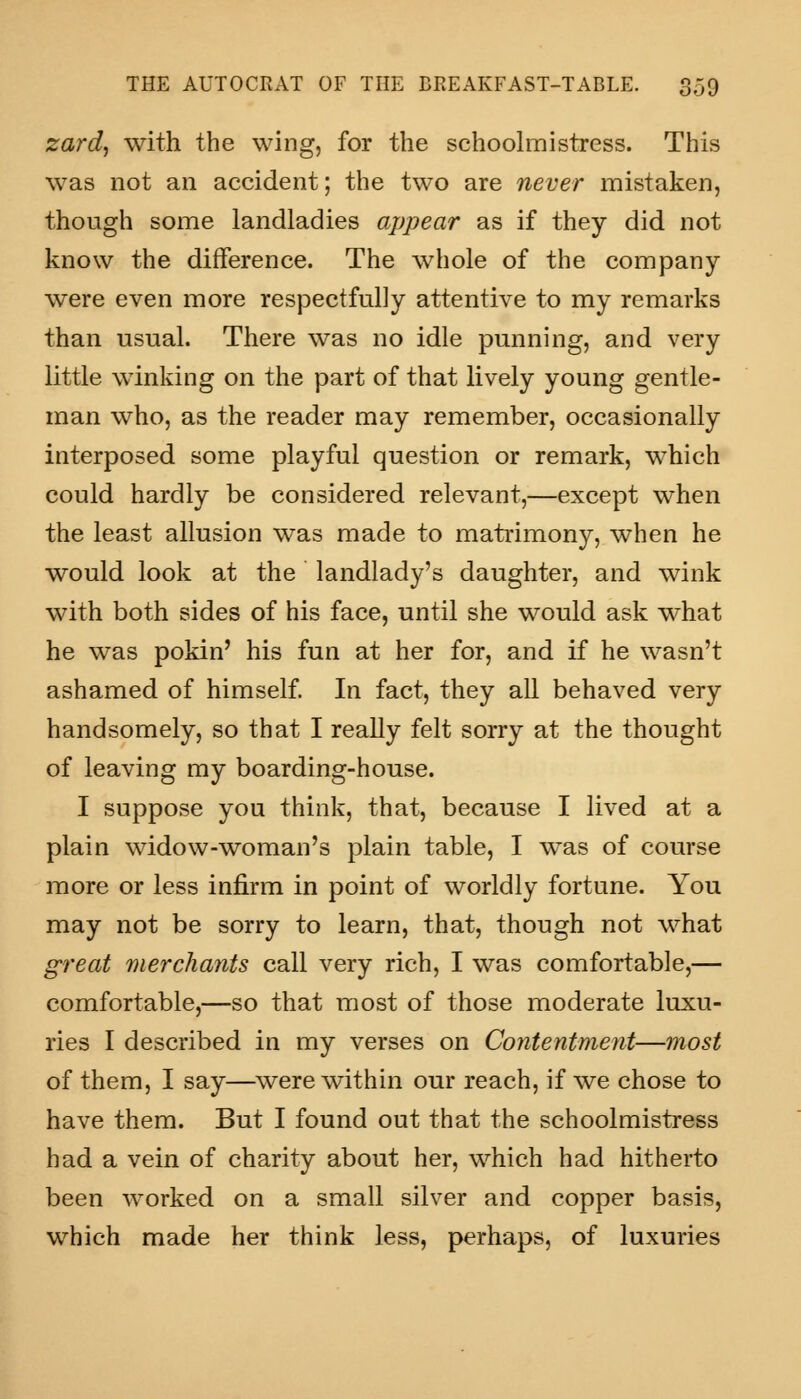 zard, with the wing, for the schoolmistress. This was not an accident; the two are never mistaken, though some landladies appear as if they did not know the difference. The whole of the company were even more respectfully attentive to my remarks than usual. There was no idle punning, and very little winking on the part of that lively young gentle- man who, as the reader may remember, occasionally interposed some playful question or remark, which could hardly be considered relevant,—except when the least allusion was made to matrimony, when he would look at the landlady's daughter, and wink with both sides of his face, until she would ask what he was pokin' his fun at her for, and if he wasn't ashamed of himself. In fact, they all behaved very handsomely, so that I really felt sorry at the thought of leaving my boarding-house. I suppose you think, that, because I lived at a plain widow-woman's plain table, I was of course more or less infirm in point of worldly fortune. You may not be sorry to learn, that, though not what great merchants call very rich, I was comfortable,— comfortable,—so that most of those moderate luxu- ries I described in my verses on Contentment—most of them, I say—were within our reach, if we chose to have them. But I found out that the schoolmistress had a vein of charity about her, which had hitherto been worked on a small silver and copper basis, which made her think less, perhaps, of luxuries