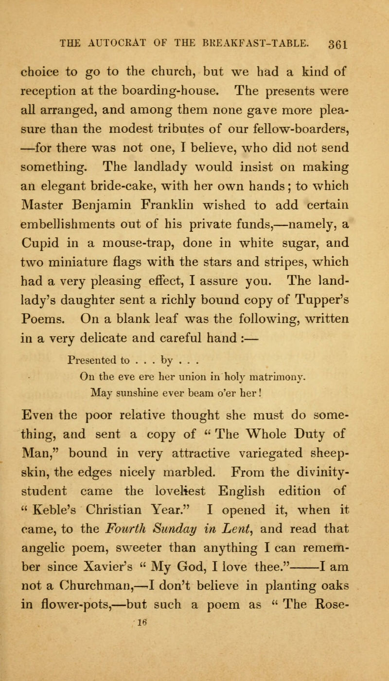 choice to go to the church, but we had a kind of reception at the boarding-house. The presents were all arranged, and among them none gave more plea- sure than the modest tributes of our fellow-boarders, —for there was not one, I believe, who did not send something. The landlady would insist on making an elegant bride-cake, with her own hands; to which Master Benjamin Franklin wished to add certain embellishments out of his private funds,—namely, a Cupid in a mouse-trap, done in white sugar, and two miniature flags with the stars and stripes, which had a very pleasing effect, I assure you. The land- lady's daughter sent a richly bound copy of Tupper's Poems. On a blank leaf was the following, written in a very delicate and careful hand :— Presented to . . . by . . . On the eve ere her union in holy matrimony. May sunshine ever beam o'er her! Even the poor relative thought she must do some- thing, and sent a copy of u The Whole Duty of Man, bound in very attractive variegated sheep- skin, the edges nicely marbled. From the divinity- student came the loveliest English edition of  Keble's Christian Year. I opened it, when it came, to the Fourth Sunday in Lent, and read that angelic poem, sweeter than anything I can remem- ber since Xavier's  My God, I love thee. 1 am not a Churchman,—J don't believe in planting oaks in flower-pots,—but such a poem as  The Rose- 16