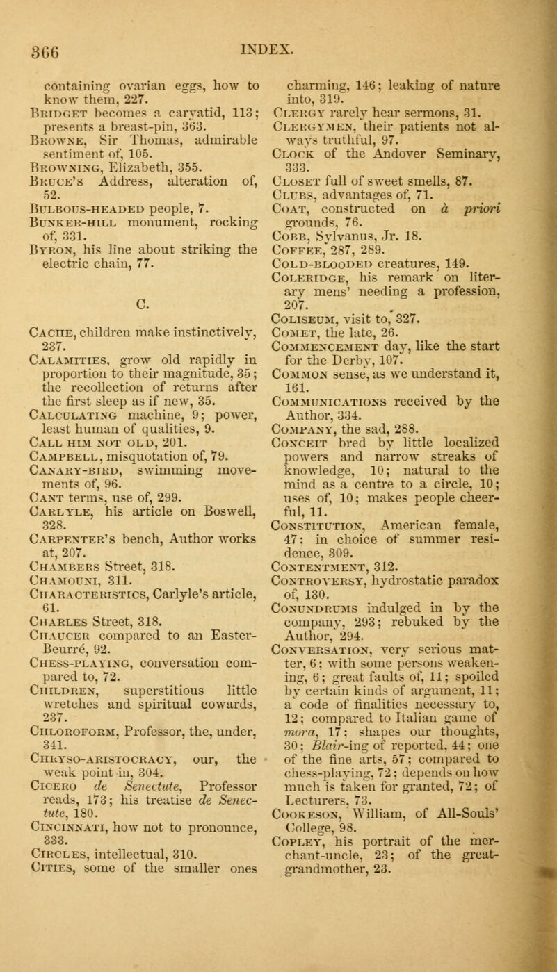 306 containing ovarian eggs, how to know them, 227. Bridget becomes a caryatid, 113; presents a breast-pin, 363. Browne, Sir Thomas, admirable sentiment of, 105. Browning, Elizabeth, 355. Bruce's Address, alteration of, 52. Bulbous-headed people, 7. Bunker-hill monument, rocking of, 331. Byron, his line about striking the electric chain, 77. C. Cache, children make instinctively, 237. Calamities, grow old rapidly in proportion to their magnitude, 35; the recollection of returns after the first sleep as if new, 35. Calculating machine, 9; power, least human of qualities, 9. Call him not old, 201. Campbell, misquotation of, 79. Canary-bird, swimming move- ments of, 96. Cant terms, use of, 299. Carlyle, his article on Bos well, 328. Carpenter's bench, Author works at, 207. Chambers Street, 318. Chamouni, 311. Characteristics, Carlyle's article, 61. Charles Street, 318. Chaucer compared to an Easter- Beurre, 92. Chess-playing, conversation com- pared to, 72. Children, superstitious little wretches and spiritual cowards, 237. Chloroform, Professor, the, under, 341. Chryso-aristocracy, our, the weak point in, 304. Cicero de Setiectuie, Professor reads, 173; his treatise de Senec- tute, 180. Cincinnati, how not to pronounce, 333. Circles, intellectual, 310. Cities, some of the smaller ones charming, 146; leaking of nature into, 319. Clbkgy rarely hear sermons, 31. Cleroymen, their patients not al- ways truthful, 97. Clock of the Andover Seminary, 333. Closet full of sweet smells, 87. Clubs, advantages of, 71. Coat, constructed on a priori grounds, 76. Cobb, Svlvanus, Jr. 18. Coffee, 287, 289. Cold-blooded creatures, 149. Coleridge, his remark on liter- ary mens' needing a profession, 20'7. Coliseum, visit to, 327. Comet, the late, 26. Commencement day, like the start for the Derby, 107 Common sense, as we understand it, 161. Communications received by the Author, 334. Company, the sad, 288. Conceit bred by little localized powers and narrow streaks of knowledge, 10; natural to the mind as a centre to a circle, 10; uses of, 10; makes people cheer- ful, 11. Constitution, American female, 47; in choice of summer resi- dence, 309. Contentment, 312. Controversy, hydrostatic paradox of, 130. Conundrums indulged in by the company, 293; rebuked by the Author, 294. Conversation, very sei-ious mat- ter, 6: with some persons weaken- ing, 6; great faults of, 11; spoiled by certain kinds of argument, 11; a* code of finalities necessary to, 12; compared to Italian game of mora, 17: shapes our thoughts, 30: Blair-ing of reported, 44; one of the fine arts, 57; compared to chess-playing, 72; depends on how much is taken for granted, 72; of Lecturers, 73. Cookeson, William, of All-Souls' College, 98. Copley, his portrait of the mer- chant-uncle, 23; of the great- grandmother, 23.