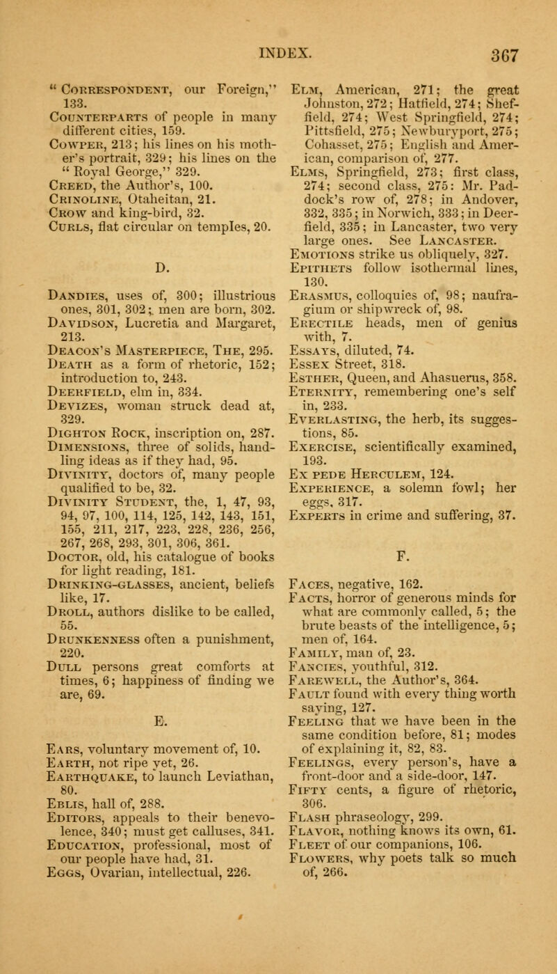 3G7  Correspondent, our Foreign, 133. Counterparts of people in many- different cities, 159. Cowpeb, 213; his lines on his moth- er's portrait, 329; his lines on the  Royal George, 329. Creed, the Author's, 100. Crinoline, Otaheitan, 21. Crow and king-bird, 32. Curls, flat circular on temples, 20. D. Dandies, uses of, 300; illustrious ones, 301, 302;. men are born, 302. Davidson, Lucretia and Margaret, 213. Deacon's Masterpiece, The, 295. Death as a form of rhetoric, 152; introduction to, 243. Deerfield, elm in, 334. Devizes, woman stnick dead at, 329. Dighton Rock, inscription on, 287. Dimensions, three of solids, hand- ling ideas as if they had, 95. Divinity, doctors of, many people qualified to be, 32. Divinity Student, the, 1, 47, 93, 94, 97, 100, 114, 125, 142, 143, 151, 155, 211, 217, 223, 228, 236, 256, 267, 268, 293, 301, 306, 361. Doctor, old, his catalogue of books for light reading, 181. Dkinking-glasses, ancient, beliefs like, 17. Droll, authors dislike to be called, 55. Drunkenness often a punishment, 220. Dull persons great comforts at times, 6; happiness of finding we are, 69. Ears, voluntary movement of, 10. Earth, not ripe yet, 26. Earthquake, to* launch Leviathan, 80. Eblis, hall of, 288. Editors, appeals to their benevo- lence, 340; must get calluses, 341. Education, professional, most of our people have had, 31. Eggs, Ovarian, intellectual, 226. Elm, American, 271; the great .Johnston, 272; Hatfield, 274; Shef- field, 274; West Springfield, 274; Pittsfield, 275; Newburyport, 275; Cohasset, 275; English and Amer- ican, comparison of, 277. Elms, Springfield, 273; first class, 274; second class, 275: Mr. Pad- dock's row of, 278; in Andover, 332, 335; in Norwich, 333; in Deer- field, 335; in Lancaster, two very large ones. See Lancaster. Emotions strike us obliquely, 327. Epithets follow isothermal lines, 130. Erasmus, colloquies of, 98; naufra- gium or shipwreck of, 98. Erectile heads, men of genius with, 7. Essays, diluted, 74. Essex Street, 318. Esther, Queen, and Ahasuerus, 358. Eternity, remembering one's self in, 233. Everlasting, the herb, its sugges- tions, 85. Exercise, scientifically examined, 193. Ex pede Herculem, 124. Experience, a solemn fowl; her eggs, 317. Experts in crime and suffering, 37. F. Faces, negative, 162. Facts, horror of generous minds for what are commonly called, 5; the brute beasts of the * intelligence, 5; men of, 164. Family, man of, 23. Fancies, youthful, 312. Farewell, the Author's, 364. Fault found with every thing worth saying, 127. Feeling that we have been in the same condition before, 81; modes of explaining it, 82, 83. Feelings, every person's, have a front-door and a side-door, 147. Fifty cents, a figure of rhetoric, 306. Flash phraseology, 299. Flavor, nothing knows its own, 61. Fleet of our companions, 106. Flowers, why poets talk so much of, 266.