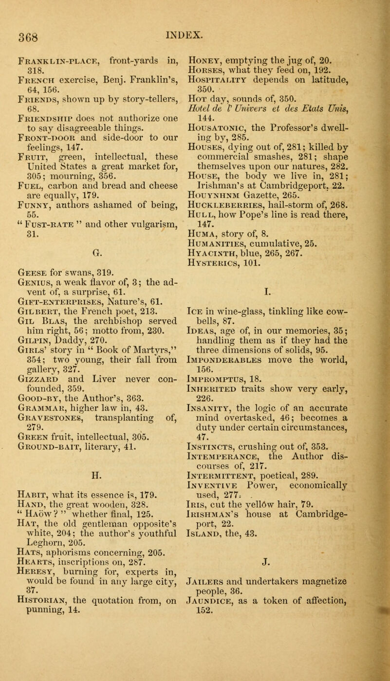 Franklin-place, front-yards in, 318. French exercise, Benj. Franklin's, 64, 156. Friends, shown up by story-tellers, 68. Friendship does not authorize one to say disagreeable things. Front-door and side-door to our feelings, 147. Fruit, green, intellectual, these United States a great market for, 305; mourning, 356. Fuel, carbon and bread and cheese are equally, 179. Funny, authors ashamed of being, 55.  Fust-rate  and other vulgarism, 31. Geese for swans, 319. Genius, a weak flavor of, 3; the ad- vent of, a surprise, 61. Gift-enterprises, Nature's, 61. Gilbert, the French poet, 213. Gil Blas, the archbishop served him right, 56; motto from, 230. Gilpin, Daddy, 270. Girls' story in  Book of Martyrs, 354; two young, their fall 'from gallery, 327. Gizzard and Liver never con- founded, 359. Good-by, the Author's, 363. Grammar, higher law in, 43. Gravestones, transplanting of, 279. Green fruit, intellectual, 305. Ground-bait, literary, 41. II. Habit, what its essence is, 179. Hand, the great wooden, 328.  Haow?  whether final, 125. Hat, the old gentleman opposite's white, 204; the author's youthful Leghorn, 205. Hats, aphorisms concerning, 205. Hearts, inscriptions on, 287. Heresy, burning for, experts in, would be found in any large city, Historian, the quotation from, on punning, 14. Honey, emptying the jug of, 20. Horses, what they feed on, 192. Hospitality depends on latitude, 350. Hot day, sounds of, 350. Hotel de V Univers et des Etats Unis, 144. Housatonic, the Professor's dwell- ing by, 285. Houses, dying out of, 281; killed by commercial smashes, 281; shape themselves upon our natures, 282. House, the body we live in, 281; Irishman's at Cambridgeport. 22. Houynhnm Gazette, 265. Huckleberries, hail-storm of, 268. Hull, how Pope's line is read there, 147. Huma, story of, 8. Humanities, cumulative, 25. Hyacinth, blue, 265, 267. Hysterics, 101. Ice in wine-glass, tinkling like cow- bells, 87. Ideas, age of, in our memories, 35; handling them as if they had the three dimensions of solids, 95. Imponderables move the world, 156. Impromptus, 18. Inherited traits show very early, 226. Insanity, the logic of an accurate mind overtasked, 46; becomes a duty under certain circumstances, 47. Instincts, crushing out of, 353. Intemperance, the Author dis- courses of, 217. Intermittent, poetical, 289. Inventive Power, economically used, 277.- . Iris, cut the yellow hair, 79. Irishman's house at Cambridge- port, 22. Island, the, 43. Jailers and undertakers magnetize people, 36. Jaundice, as a token of affection, 152.