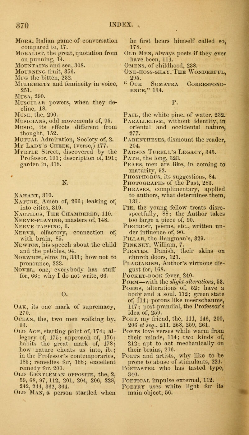 Mora, Italian game of conversation compared to, 17. Moralist, the great, quotation from on punning, 14. Mountains and sea, 308. Mourning fruit, 356. Mug the bitten, 232. Muliebrity and femineity in voice, 251. Musa, 290. Muscular powers, when they de- cline, 18. Muse, the, 290. Musicians, odd movements of, 95. Music, its effects different from thought, 152. Mutual Admiration, Society of, 2. My Lady's Cheek, (verse,) 177. Myrtle Street, discovered by the Professor, 191; description of, 191; garden in, 318. N. Nahant, 310. Nature, Amen of, 266; leaking of, into cities, 319. Nautilus, The Chambered, 110. Nerve-playing, masters of, 148. Nerve-tapping, 6. Nerve, olfactory, connection of, with brain, 85. Newton, his speech about the child and the pebbles, 94. Norwich, elms in, 333; how not to pronounce, 333. Novel, one, everybody has stuff for, 66; why I do not write, 66. 0. Oak, its one mark of supremacy, 270. Ocean, the, two men walking by, 93. Old Age, starting point of, 174; al- legory of, 175; approach of, 176; habits the great mark of, 178; how nature cheats us into, ib.; in the Professor's contemporaries, 185; remedies for, 188; excellent remedy for, 200. Old Gentleman opposite, the, 2, 59, 68, 97, 112, 201, 204, 206, 228, 242, 244, 362, 364. Old Man, a person startled when he first hears himself called so, 178. Old Men, always poets if they ever have been, 114. Omens, of childhood, 238. One-hoss-shay, The Wonderful, 295.  Our Sumatra Correspond- ence, 134. P. Pail, the white pine, of water, 232. Parallelism, without identity, in oriental and occidental nature, 277. Parentheses, dismount the reader, 204. Parson Turell's Legacy, 345. Path, the long, 323. Pears, men are like, in coming to maturity, 92. Phosphorus, its suggestions, 84. Photographs of the Past, 283. Phrases, complimentary, applied to authors, what determines them, 131. Pie, the young fellow treats disre- spectfully, 88; the Author takes too large a piece of, 90. Piecrust, poems, etc., written un- der influence of, 90. Pillar, the Hangman's, 329. Pinkney, William, 7. Pirates, Danish, their skins on church doors, 121. Plagiarism, Author's virtuous dis- gust for, 168. Pocket-book fever, 240. Poem—with the slight alterations, 53. Poems, alterations of, 52; have a body and a soul, 112; gi-een state of, 114; porous like meerschaums, 117; post-prandial, the Professor's idea of, 259. Poet, my friend, the, 111, 146, 200, 206 et seq., 211, 258, 259, 261. Poets love verses while warm from their minds, 114; two kinds of, 212; apt to act mechanically on their brains, 216. Poets and artists, why like to be prone to abuse of stimulants, 221. Poetaster who has tasted type, 340. Poetical impulse external, 112. Poetry uses white light for its main object, 56.