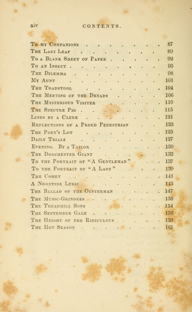 To my Companions 87 The Last Leaf 89 To a Blank Sheet of Paper 92 To AN INSECT 95 The Dilemma 98 My Aukt 101 The Toadstool 104 The Meeting of the Dryads .... 106 The Mysterious Visiter 110 The Spectre Pig 115 Lines by a Clerk 121 Reflections of a Proud Pedestrian . . 123 The Poet's Lot 125 Daily Trials 127 Evening. By a Tailor ...... 130 The Dorchester Giant 133 To the Portrait of uA Gentleman . . . 137 To the Portrait of kA Lady . . . 139 The Comet ........ 141 A Noontide Lyric .... . 145 The Ballad of the Oysterman .... 147 The .Music-Grinders ...... 150 The Treadmill Song .■ \. • . . .154 The September Gale ...... 156 The Height of the Ridiculous .... 159 The Hot Season ....... 161