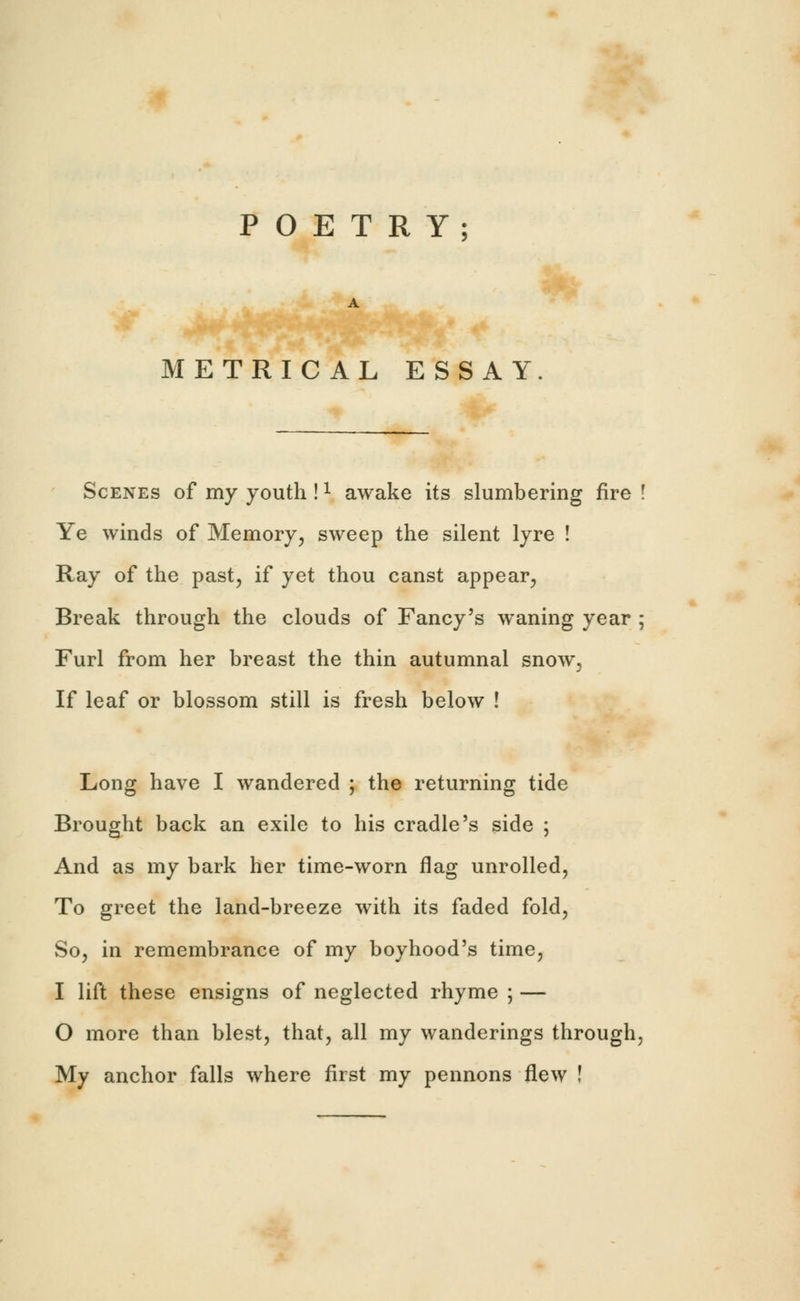 POETRY; METRICAL ESSAY. Scenes of my youth !1 awake its slumbering fire ! Ye winds of Memory, sweep the silent lyre ! Ray of the past, if yet thou canst appear, Break through the clouds of Fancy's waning year ; Furl from her breast the thin autumnal snow. If leaf or blossom still is fresh below ! Long have I wandered ; the returning tide Brought back an exile to his cradle's side ; And as my bark her time-worn flag unrolled, To greet the land-breeze with its faded fold, So, in remembrance of my boyhood's time, I lift these ensigns of neglected rhyme ; — O more than blest, that, all my wanderings through, My anchor falls where first my pennons flew !