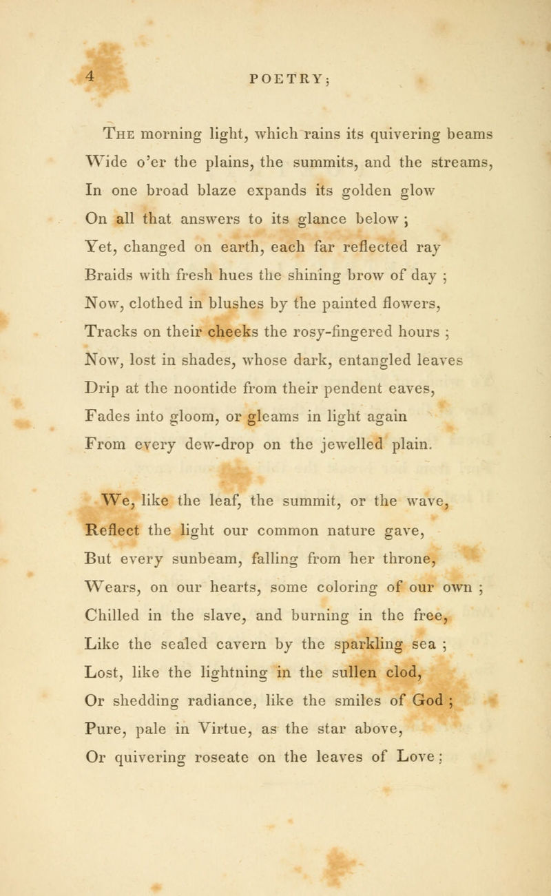 The morning light, which rains its quivering beams Wide o'er the plains, the summits, and the streams, In one broad blaze expands its golden glow On all that answers to its glance below ; Yet, changed on earth, each far reflected ray Braids with fresh hues the shining brow of day ; Now, clothed in blushes by the painted flowers, Tracks on their cheeks the rosy-fingered hours ; Now, lost in shades, whose dark, entangled leaves Drip at the noontide from their pendent eaves, Fades into gloom, or gleams in light again From every dew-drop on the jewelled plain. We, like the leaf, the summit, or the wave, Reflect the light our common nature gave, But every sunbeam, falling from her throne, Wears, on our hearts, some coloring of our own ; Chilled in the slave, and burning in the free, Like the sealed cavern by the sparkling sea ; Lost, like the lightning in the sullen clod, Or shedding radiance, like the smiles of God ; Pure, pale in Virtue, as the star above, Or quivering roseate on the leaves of Love ;