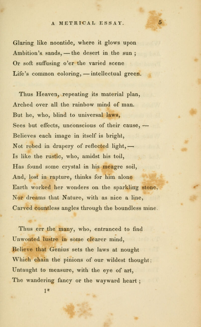 Glaring like noontide, where it glows upon Ambition's sands, — the desert in the sun ; Or soft suffusing o'er the varied scene Life's common coloring,—intellectual green. Thus Heaven, repeating its material plan, Arched over all the rainbow mind of man. But he, who, blind to universal laws, Sees but effects, unconscious of their cause, — Believes each image in itself is bright, Not robed in drapery of reflected light,—. Is like the rustic, who, amidst his toil, Has found some crystal in his meagre soil, And, lost in rapture, thinks for him alone Earth worked her wonders on the sparkling stone. Nor dreams that Nature, with as nice a line, Carved countless angles through the boundless mine Thus err the many, who, entranced to find Unwonted lustre in some clearer mind, Believe that Genius sets the laws at nought Which chain the pinions of our wildest thought; Untaught to measure, with the eye of art, The wandering fancy or the wayward heart ; 1*