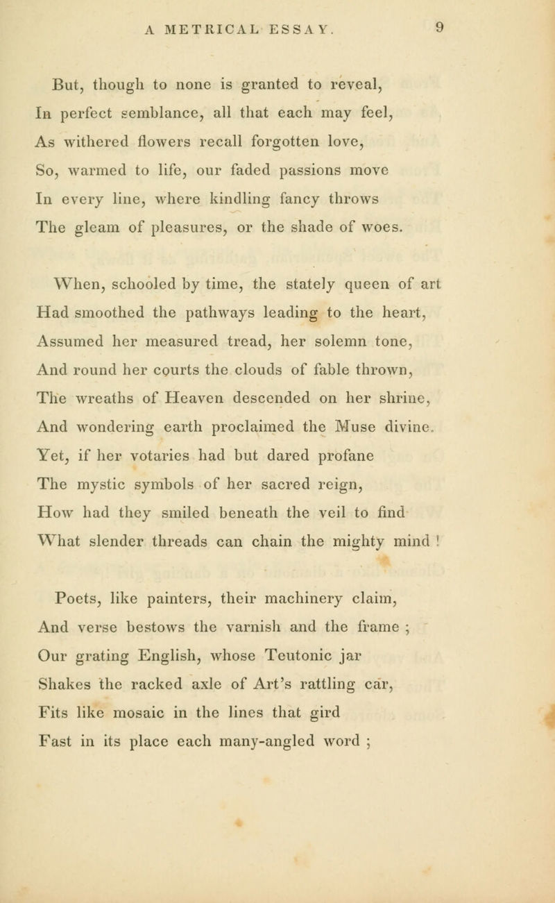 But, though to none is granted to reveal, In perfect semblance, all that each may feel, As withered flowers recall forgotten love, So, warmed to life, our faded passions move In every line, where kindling fancy throws The gleam of pleasures, or the shade of woes. When, schooled by time, the stately queen of art Had smoothed the pathways leading to the heart, Assumed her measured tread, her solemn tone, And round her courts the clouds of fable thrown, The wreaths of Heaven descended on her shrine, And wondering earth proclaimed the Muse divine. Yet, if her votaries had but dared profane The mystic symbols of her sacred reign, How had they smiled beneath the veil to find What slender threads can chain the mighty mind * Poets, like painters, their machinery claim, And verse bestows the varnish and the frame ; Our grating English, whose Teutonic jar Shakes the racked axle of Art's rattling car, Fits like mosaic in the lines that gird Fast in its place each many-angled word ;