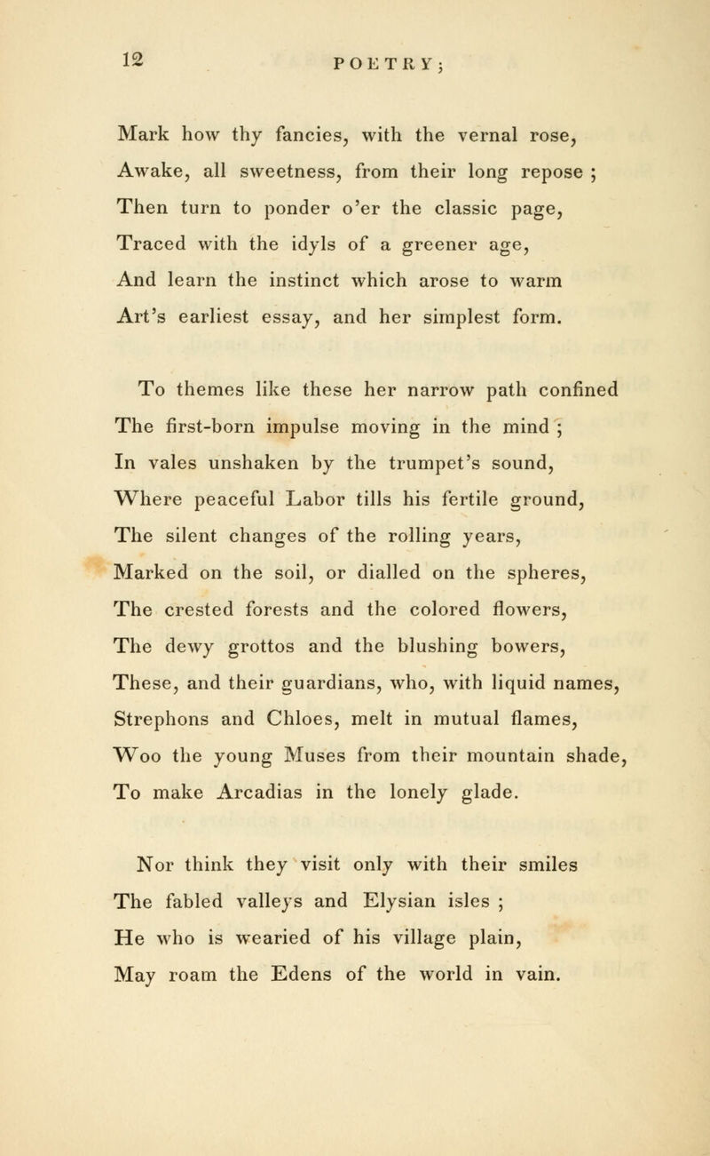 Mark how thy fancies, with the vernal rose, Awake, all sweetness, from their long repose ; Then turn to ponder o'er the classic page, Traced with the idyls of a greener age, And learn the instinct which arose to warm Art's earliest essay, and her simplest form. To themes like these her narrow path confined The first-born impulse moving in the mind ; In vales unshaken by the trumpet's sound, Where peaceful Labor tills his fertile ground, The silent changes of the rolling years, Marked on the soil, or dialled on the spheres, The crested forests and the colored flowers, The dewy grottos and the blushing bowers, These, and their guardians, who, with liquid names, Strephons and Chloes, melt in mutual flames, Woo the young Muses from their mountain shade, To make Arcadias in the lonely glade. Nor think they visit only with their smiles The fabled valleys and Elysian isles ; He who is wearied of his village plain, May roam the Edens of the world in vain.