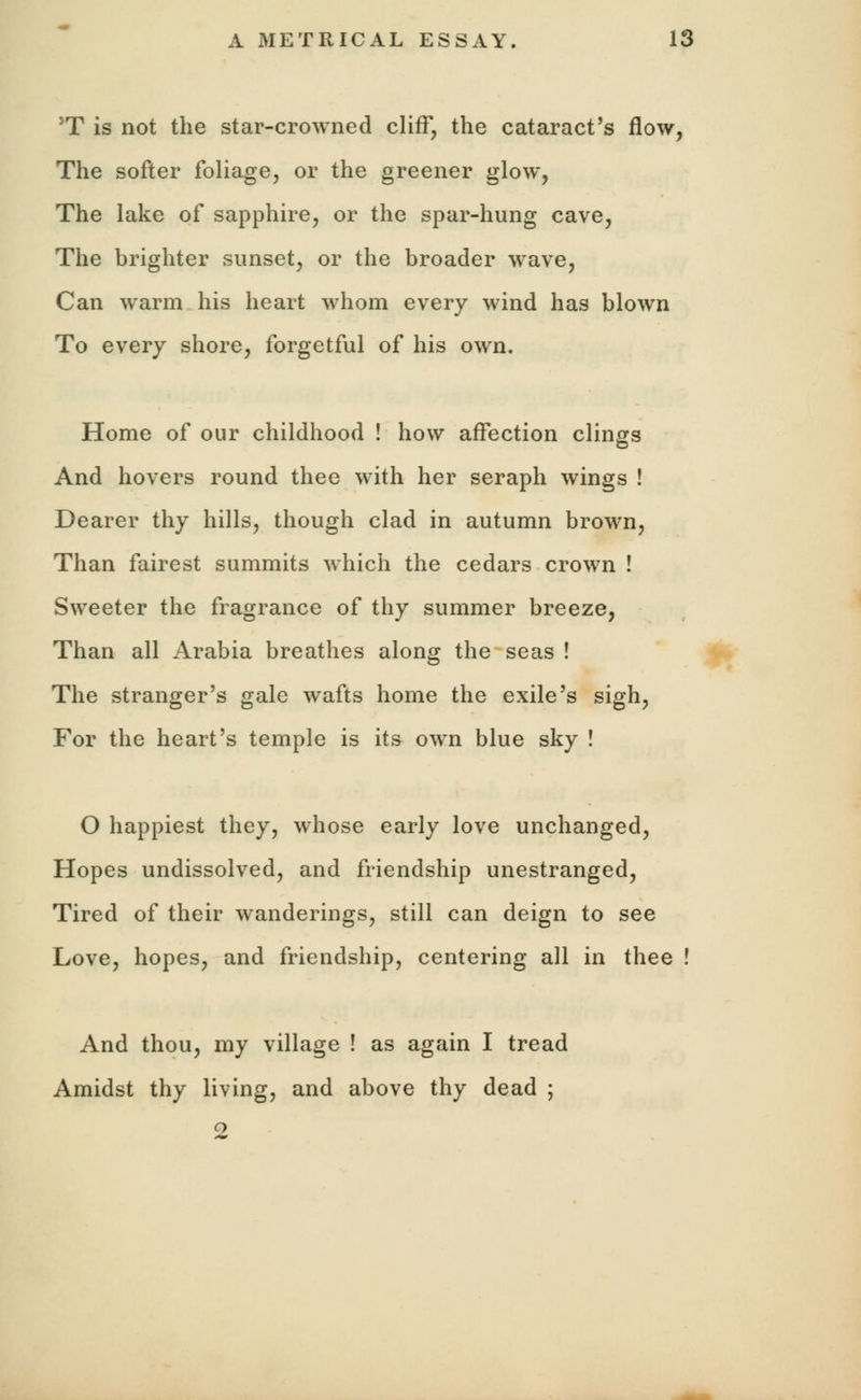 JT is not the star-crowned cliff, the cataract's flow, The softer foliage, or the greener glow, The lake of sapphire, or the spar-hung cave, The brighter sunset, or the broader wave, Can warm his heart whom every wind has blown To every shore, forgetful of his own. Home of our childhood ! how affection clings And hovers round thee with her seraph wings ! Dearer thy hills, though clad in autumn brown, Than fairest summits which the cedars crown ! Sweeter the fragrance of thy summer breeze, Than all Arabia breathes along the seas ! The stranger's gale wafts home the exile's sigh, For the heart's temple is its own blue sky ! O happiest they, whose early love unchanged, Hopes undissolved, and friendship unestranged, Tired of their wanderings, still can deign to see Love, hopes, and friendship, centering all in thee ! And thou, my village ! as again I tread Amidst thy living, and above thy dead ; 2