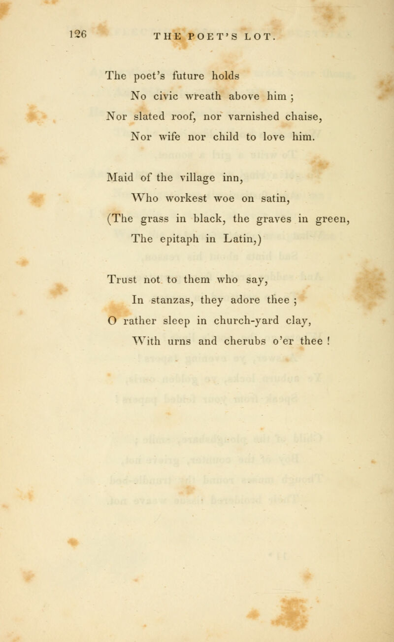 The poet's future holds No civic wreath above him ; Nor slated roof, nor varnished chaise, Nor wife nor child to love him. Maid of the village inn, Who workest woe on satin, (The grass in black, the graves in green, The epitaph in Latin,) Trust not to them who say, In stanzas, they adore thee ; O rather sleep in church-yard clay, With urns and cherubs o'er thee !