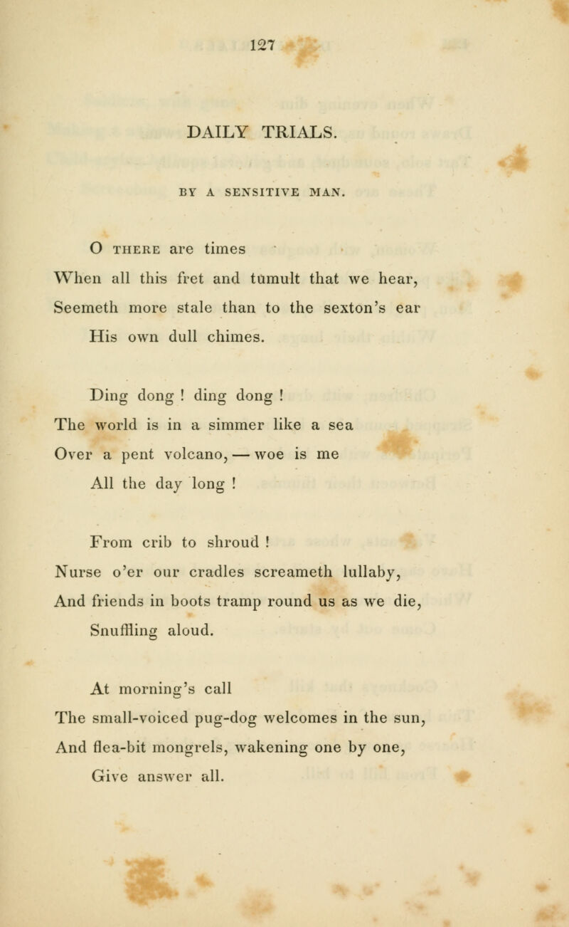 DAILY TRIALS. BY A SENSITIVE MAN. O there are times When all this fret and tumult that we hear, Seemeth more stale than to the sexton's ear His own dull chimes. Ding dong ! ding dong ! The world is in a simmer like a sea Over a pent volcano, — woe is me All the day long ! From crib to shroud ! Nurse o'er our cradles screameth lullaby, And friends in boots tramp round us as we die, Snuffling aloud. At morning's call The small-voiced pug-dog welcomes in the sun, And flea-bit mongrels, wakening one by one, Give answer all. *