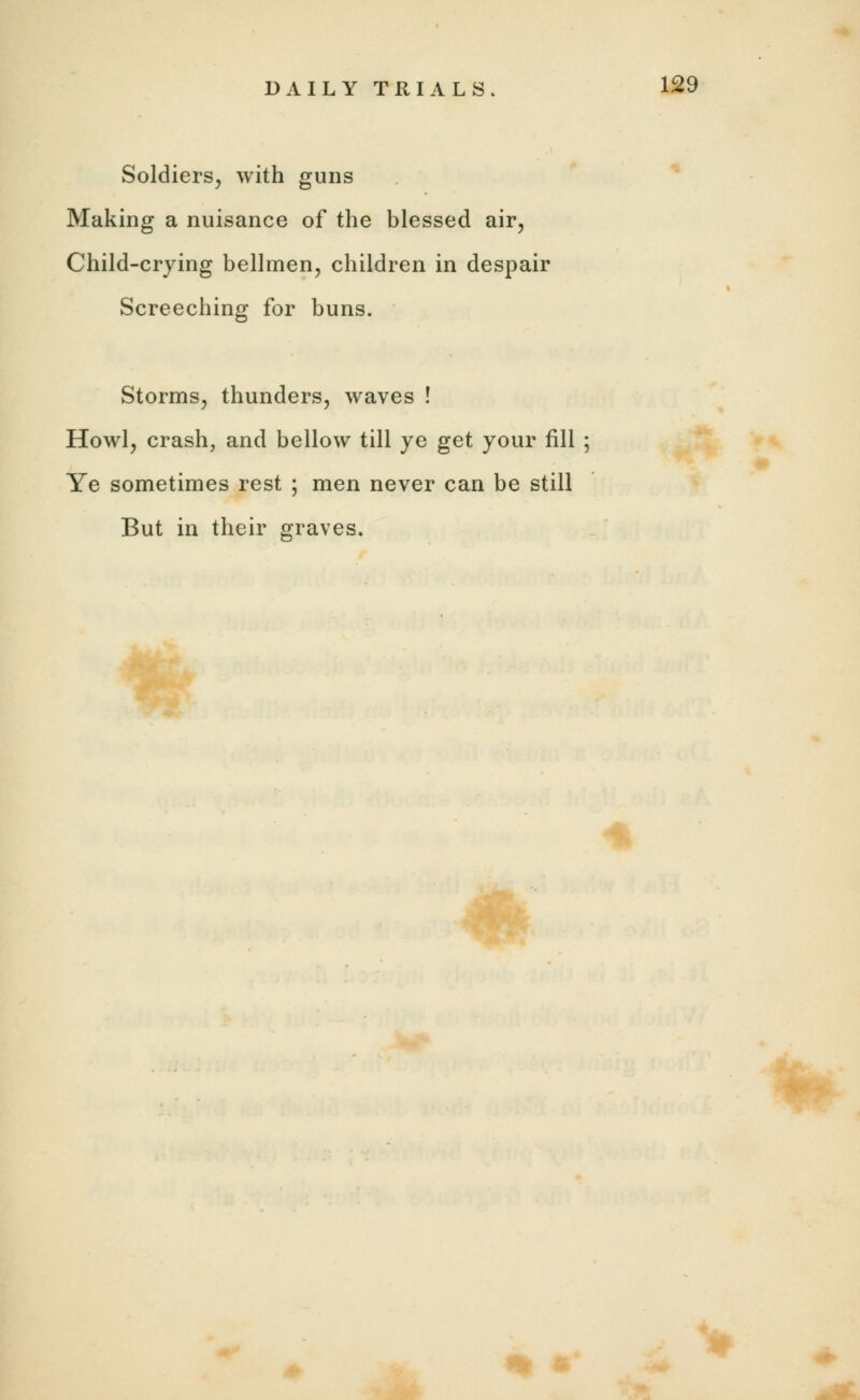 Soldiers, with guns Making a nuisance of the blessed air, Child-crying bellmen, children in despair Screeching for buns. Storms, thunders, waves ! Howl, crash, and bellow till ye get your fill ; Ye sometimes rest ; men never can be still But in their graves.