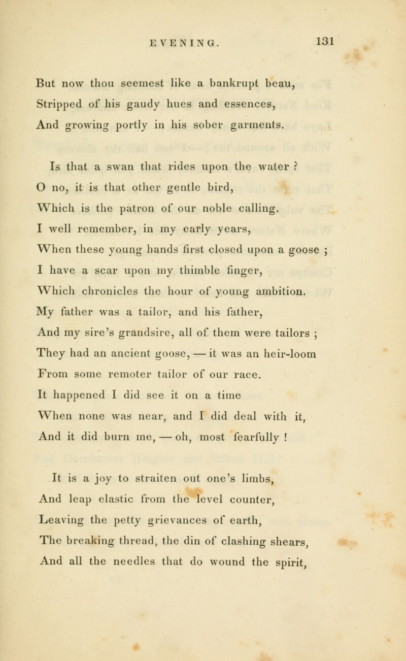 But now thou seemest like a bankrupt beau. Stripped of his gaudy hues and essences, And growing portly in his sober garments. Is that a swan that rides upon the water ? 0 no, it is that other gentle bird, Which is the patron of our noble calling. 1 well remember, in my early years, When these young hands first closed upon a goose ; I have a scar upon my thimble finger, Which chronicles the hour of young ambition. My father was a tailor, and his father, And my sire's grandsire, all of them were tailors ; They had an ancient goose, — it was an heir-loom From some remoter tailor of our race. It happened I did see it on a time When none was near, and I did deal with it, And it did burn me, — oh, most fearfully ! It is a joy to straiten out one's limbs, And leap elastic from the level counter, Leaving the petty grievances of earth, The breaking thread, the din of clashing shears, And all the needles that do wound the spirit,