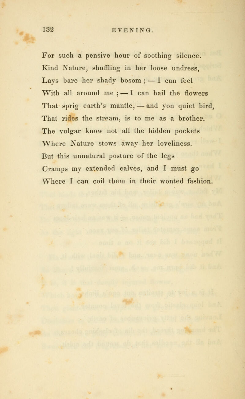 For such a pensive hour of soothing silence. Kind Nature, shuffling in her loose undress, Lays bare her shady bosom ; — I can feel With all around me ; — I can hail the flowers That sprig earth's mantle, — and yon quiet bird, That rides the stream, is to me as a brother. The vulgar know not all the hidden pockets Where Nature stows away her loveliness. But this unnatural posture of the legs Cramps my extended calves, and I must go Where I can coil them in their wonted fashion.