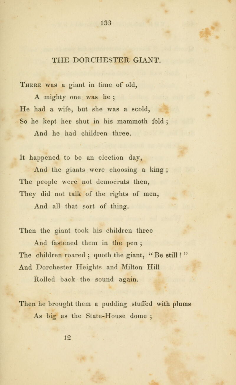 THE DORCHESTER GIANT. There was a giant in time of old, A mighty one was he ; He had a wife, but she was a scold, So he kept her shut in his mammoth fold ; And he had children three. It happened to be an election day, And the giants were choosing a king ; The people were not democrats then, They did not talk of the rights of men, And all that sort of thing. Then the giant took his children three And fastened them in the pen ; The children roared ; quoth the giant,  Be still !  And Dorchester Heights and Milton Hill Rolled back the sound again. Then he brought them a pudding stuffed with plums As big as the State-House dome ; 12