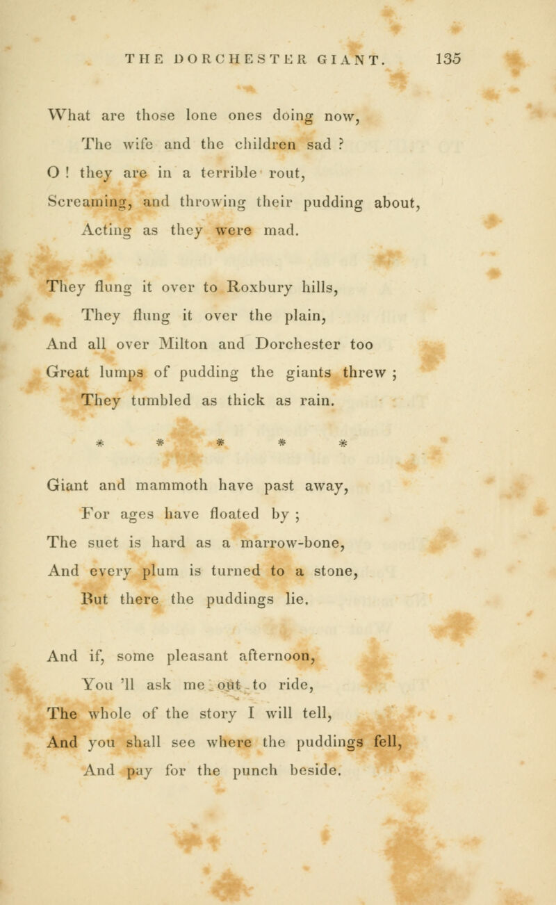 What are those lone ones doing now, The wife and the children sad ? O ! they are in a terrible rout, Screaming, and throwing their pudding about, Acting as they were mad. They flung it over to Roxbury hills, They flung it over the plain, And all over Milton and Dorchester too Great lumps of pudding the giants threw ; They tumbled as thick as rain. Giant and mammoth have past away, For ages have floated by ; The suet is hard as a marrow-bone, And every plum is turned to a stone, But there the puddings lie. And if, some pleasant afternoon, You '11 ask me ■ out to ride, The whole of the story I will tell, And you shall see where the puddings fell, And pay for the punch beside.