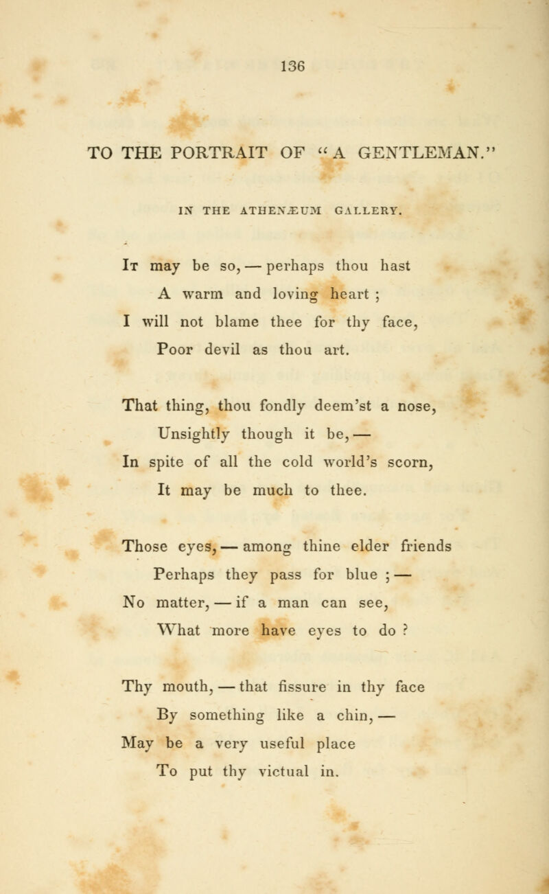 TO THE PORTRAIT OF A GENTLEMAN. IK THE ATHENE UM GALLERY. It may be so, — perhaps thou hast A warm and loving heart ; I will not blame thee for thy face, Poor devil as thou art. That thing, thou fondly deem'st a nose, Unsightly though it be,— In spite of all the cold world's scorn, It may be much to thee. Those eyes, — among thine elder friends Perhaps they pass for blue ; — No matter, — if a man can see, What more have eyes to do ? Thy mouth, — that fissure in thy face By something like a chin, — May be a very useful place To put thy victual in.