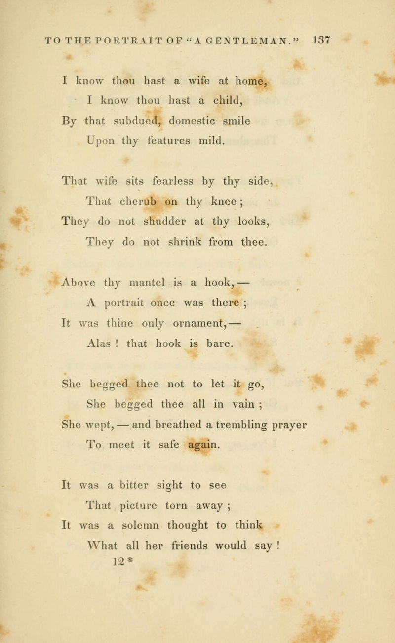 I know thou hast a wife at home, I know thou hast a child, By that subdued, domestic smile Upon thy features mild. That wife sits fearless by thy side, That cherub on thy knee ; They do not shudder at thy looks, They do not shrink from thee. Above thy mantel is a hook, — A portrait once was there ; It was thine only ornament,— Alas ! that hook is bare. She begged thee not to let it go, She begged thee all in vain ; She wept, — and breathed a trembling prayer To meet it safe again. It was a bitter sight to see That picture torn away ; It was a solemn thought to think What all her friends would say ! 12*